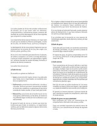 Los suelos pueden ser de las más variadas combinaciones 
de estratos, por lo que tienen cada uno diferentes 
comportamientos y características propias, producto del 
resultado de una lenta desintegración de las rocas originales 
que componen la corteza terrestre. 
Los componentes de las rocas son diversos y con mayor razón 
el suelo que ha recibido la influencia prolongada, a través 
de los años, de factores físicos, químicos y biológicos. 
La desintegración de las rocas produce fragmentos que son 
arrastrados por los torrentes de los ríos y dan origen a los 
bolones, gravas, gravillas y otros. 
Así es como otros materiales granulares forman el subsuelo, 
se vuelven a compactar o unir entre sí a lo largo del tiempo, 
a veces por simple compresión o ser aglomerados o ligados 
por cementos naturales de variada naturaleza, formando un 
producto de distinta consistencia. 
Los suelos más comunes son: 
a) Suelo de roca 
De acuerdo a su génesis se clasifica en: 
• Ignea: proveniente del magma, terreno muy adecuado 
para fundar, duro e impermeable, con excelente resis-tencia 
al aplastamiento. 
• Sedimentaria: proveniente de sedimentos aluviales y 
coluviales. Terrenos que tienen características variables 
en función de su resistencia, en general para el caso de las 
viviendas de madera resultan un buen suelo para fundar. 
• Metamórfica: proveniente de la transformación de las 
rocas ígneas y sedimentarias, es más densa, de resistencia 
muy diferente según la dirección de los esfuerzos a que 
esté sometida. 
En general el suelo de roca es un terreno que reúne las 
condiciones para fundar, es resistente y no experimenta 
cambios, pero se debe tener presente algunas restricciones 
técnicas y económicas. 
Por su rigidez no disipa la energía de los sismos transmitiéndola 
a la superestructura, aspecto que en el caso de la edificación 
de madera no presenta mayor problema por el 
comportamiento que tienen las estructuras de madera. 
Si la roca donde se funda está fracturada, puede presentar 
planos de deslizamiento, lo que hace necesario reforzarla 
con pernos y anclajes especiales. 
Si se considera que la excavación en roca requiere de 
metodologías especiales, resulta altamente costosa y de bajo 
rendimiento. 
b) Suelo de grava 
Suelo adecuado para fundar, con excelentes características 
de drenaje, permeable, a no ser que entre su estrato se 
encuentre algún material arcilloso. 
El material de grava, de granos comprendidos entre 7,5 
cm a 2,4 mm, conforma en un alto porcentaje este suelo 
(mayor del 70 %). 
c) Suelo arenoso 
Tiene características de formación definida si está bien 
compactado. Si está suelto se deforma bajo la aplicación 
de cargas, el peligro mayor se encuentra cuando existen 
vibraciones induciendo a las partículas pequeñas que 
llenen los huecos con el resultado de un asentamiento de 
la fundación. El diámetro medio de los granos se encuentra 
entre los 0,076 mm y 2,4 mm, por lo que las características 
de drenaje son variables de acuerdo a sus componentes, 
especialmente si existen materiales más finos (arcillas) que 
normalmente absorben agua. 
Este tipo de suelo se puede transformar en una arena 
movediza si se satura y actúa como líquido, o sea, pasando 
a un estado de resistencia nula conocida como licuefacción. 
En general, en terrenos arenosos o gravosos resulta de 
gran importancia el grado de compactación, sobre todo 
en zonas sísmicas. 
d) Suelo de grano con poca plasticidad 
Está compuesto por limos con características de 
comportamiento intermedio entre arenas y arcillas. 
Tiene una cantidad importante de material menor de 
0,076 mm y con características de drenaje de regulares 
a malas. 
UNIDAD 3 
ASPECTOS RELEVANTES A 
CONSIDERAR EN UN PROYECTO 
DE CONSTRUCCION DE VIVIENDA 
Unidad 3 
La Construcción de Viviendas en Madera PAGINA 79 
 