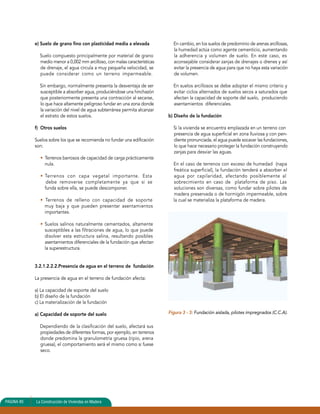 e) Suelo de grano fino con plasticidad media a elevada 
Suelo compuesto principalmente por material de grano 
medio menor a 0,002 mm arcilloso, con malas características 
de drenaje, el agua circula a muy pequeña velocidad, se 
puede considerar como un terreno impermeable. 
Sin embargo, normalmente presenta la desventaja de ser 
susceptible a absorber agua, produciéndose una hinchazón 
que posteriormente presenta una contracción al secarse, 
lo que hace altamente peligroso fundar en una zona donde 
la variación del nivel de agua subterránea permita alcanzar 
el estrato de estos suelos. 
f) Otros suelos 
Suelos sobre los que se recomienda no fundar una edificación 
son: 
• Terrenos barrosos de capacidad de carga prácticamente 
nula. 
• Terrenos con capa vegetal importante. Esta 
debe removerse completamente ya que si se 
funda sobre ella, se puede descomponer. 
• Terrenos de relleno con capacidad de soporte 
muy baja y que pueden presentar asentamientos 
importantes. 
• Suelos salinos naturalmente cementados, altamente 
susceptibles a las filtraciones de agua, lo que puede 
disolver esta estructura salina, resultando posibles 
asentamientos diferenciales de la fundación que afectan 
la superestructura. 
3.2.1.2.2.2.Presencia de agua en el terreno de fundación 
La presencia de agua en el terreno de fundación afecta: 
a) La capacidad de soporte del suelo 
b) El diseño de la fundación 
c) La materialización de la fundación 
a) Capacidad de soporte del suelo 
Dependiendo de la clasificación del suelo, afectará sus 
propiedades de diferentes formas, por ejemplo, en terrenos 
donde predomina la granulometría gruesa (ripio, arena 
gruesa), el comportamiento será el mismo como si fuese 
seco. 
En cambio, en los suelos de predominio de arenas arcillosas, 
la humedad actúa como agente cementicio, aumentando 
la adherencia y volumen de suelo. En este caso, es 
aconsejable considerar zanjas de drenajes o drenes y así 
evitar la presencia de agua para que no haya esta variación 
de volumen. 
En suelos arcillosos se debe adoptar el mismo criterio y 
evitar ciclos alternados de suelos secos a saturados que 
afectan la capacidad de soporte del suelo, produciendo 
asentamientos diferenciales. 
b) Diseño de la fundación 
Si la vivienda se encuentra emplazada en un terreno con 
presencia de agua superficial en zona lluviosa y con pen-diente 
pronunciada, el agua puede socavar las fundaciones, 
lo que hace necesario proteger la fundación construyendo 
zanjas para desviar las aguas. 
En el caso de terrenos con exceso de humedad (napa 
freática superficial), la fundación tenderá a absorber el 
agua por capilaridad, afectando posiblemente al 
sobrecimiento en caso de plataforma de piso. Las 
soluciones son diversas, como fundar sobre pilotes de 
madera preservada o de hormigón impermeable, sobre 
la cual se materializa la plataforma de madera. 
Figura 3 - 3: Fundación aislada, pilotes impregnados (C.C.A). 
PAGINA 80 La Construcción de Viviendas en Madera 
 