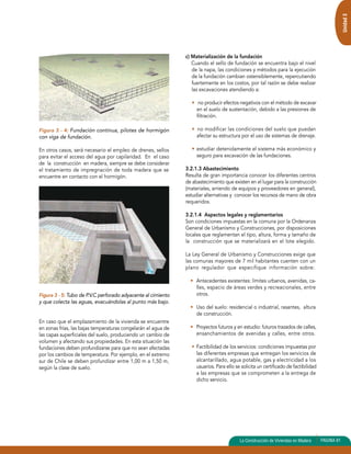 Figura 3 - 4: Fundación continua, pilotes de hormigón 
con viga de fundación. 
En otros casos, será necesario el empleo de drenes, sellos 
para evitar el acceso del agua por capilaridad. En el caso 
de la construcción en madera, siempre se debe considerar 
el tratamiento de impregnación de toda madera que se 
encuentre en contacto con el hormigón. 
Figura 3 - 5: Tubo de P.V.C perforado adyacente al cimiento 
y que colecta las aguas, evacuándolas al punto más bajo. 
En caso que el emplazamiento de la vivienda se encuentre 
en zonas frías, las bajas temperaturas congelarán el agua de 
las capas superficiales del suelo, produciendo un cambio de 
volumen y afectando sus propiedades. En esta situación las 
fundaciones deben profundizarse para que no sean afectadas 
por los cambios de temperatura. Por ejemplo, en el extremo 
sur de Chile se deben profundizar entre 1,00 m a 1,50 m, 
según la clase de suelo. 
c) Materialización de la fundación 
Cuando el sello de fundación se encuentra bajo el nivel 
de la napa, las condiciones y métodos para la ejecución 
de la fundación cambian ostensiblemente, repercutiendo 
fuertemente en los costos, por tal razón se debe realizar 
las excavaciones atendiendo a: 
• no producir efectos negativos con el método de excavar 
en el suelo de sustentación, debido a las presiones de 
filtración. 
• no modificar las condiciones del suelo que puedan 
afectar su estructura por el uso de sistemas de drenaje. 
• estudiar detenidamente el sistema más económico y 
seguro para excavación de las fundaciones. 
3.2.1.3 Abastecimiento 
Resulta de gran importancia conocer los diferentes centros 
de abastecimiento que existen en el lugar para la construcción 
(materiales, arriendo de equipos y proveedores en general), 
estudiar alternativas y conocer los recursos de mano de obra 
requeridos. 
3.2.1.4 Aspectos legales y reglamentarios 
Son condiciones impuestas en la comuna por la Ordenanza 
General de Urbanismo y Construcciones, por disposiciones 
locales que reglamentan el tipo, altura, forma y tamaño de 
la construcción que se materializará en el lote elegido. 
La Ley General de Urbanismo y Construcciones exige que 
las comunas mayores de 7 mil habitantes cuenten con un 
plano regulador que especifique información sobre: 
• Antecedentes existentes: límites urbanos, avenidas, ca-lles, 
espacio de áreas verdes y recreacionales, entre 
otros. 
• Uso del suelo: residencial o industrial, rasantes, altura 
de construcción. 
• Proyectos futuros y en estudio: futuros trazados de calles, 
ensanchamientos de avenidas y calles, entre otros. 
• Factibilidad de los servicios: condiciones impuestas por 
las diferentes empresas que entregan los servicios de 
alcantarillado, agua potable, gas y electricidad a los 
usuarios. Para ello se solicita un certificado de factibilidad 
a las empresas que se comprometen a la entrega de 
dicho servicio. 
Unidad 3 
La Construcción de Viviendas en Madera PAGINA 81 
 