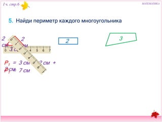 I ч. стр.6 МАТЕМАТИКА 
5. Найди периметр каждого многоугольника 
2 см 
1 
3 см 
2 см 
Р1 = 3 см + 2 см + 2 см 
2 
3 
Р1 = 7 см 
 