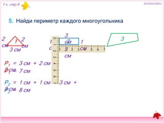 I ч. стр.6 МАТЕМАТИКА 
5. Найди периметр каждого многоугольника 
2 см 
1 
3 см 
3 см 
2 
2 см 1 см 1 см 
3 см 
3 
Р1 = 3 см + 2 см + 2 см 
Р1 = 7 см 
Р2 = 1 см + 1 см + 3 см + 3 см 
Р2 = 8 см 
 