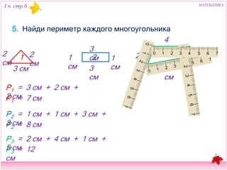 I ч. стр.6 МАТЕМАТИКА 
5. Найди периметр каждого многоугольника 
2 см 
1 
3 см 
3 см 
2 см 1 см 2 
1 см 
3 см 
4 см 
2 см 3 
1 см 
5 см 
Р1 = 3 см + 2 см + 2 см 
Р1 = 7 см 
Р2 = 1 см + 1 см + 3 см + 3 см 
Р2 = 8 см 
Р3 = 2 см + 4 см + 1 см + 5 см 
Р3 = 12 см 
 