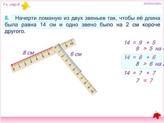 I ч. стр.6 МАТЕМАТИКА 
8. Начерти ломаную из двух звеньев так, чтобы её длина была равна 14 
см и одно звено было на 2 см короче другого. 
14 = 9 + 5 
9 > 5 на 4 
14 = 8 + 6 
8 > 6 на 2 
14 = 7 + 7 
7 = 7 
88 см 66 см 
 