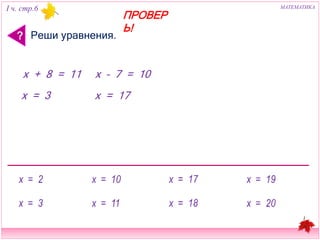 I ч. стр.6 МАТЕМАТИКА 
? Реши уравнения. 
ПРОВЕРЬ! 
х + 8 = 11 x – 7 = 10 
х = 3 х = 17 
 