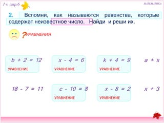 I ч. стр.6 МАТЕМАТИКА 
2. Вспомни, как называются равенства, которые содержат 
неизвестное число. Найди и реши их. 
b + 2 = 12 x – 4 = 6 
k + 4 = 9 a + x 
18 – 7 = 11 c – 10 = 8 
x – 8 = 2 
x + 3 
УРАВНЕНИЕ УРАВНЕНИЕ 
УРАВНЕНИЕ 
УРАВНЕНИЕ 
УРАВНЕНИЕ 
УРАВНЕНИЯ 
 