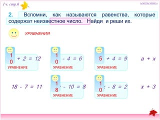 I ч. стр.6 МАТЕМАТИКА 
2. Вспомни, как называются равенства, которые содержат 
неизвестное число. Найди и реши их. 
10 10 5 
b + 2 = 12 x – 4 = 6 
k + 4 = 9 a + x 
18 10 
18 – 7 = 11 c – 10 = 8 
x – 8 = 2 
x + 3 
УРАВНЕНИЕ УРАВНЕНИЕ 
УРАВНЕНИЕ 
УРАВНЕНИЕ 
УРАВНЕНИЕ 
УРАВНЕНИЯ 
 