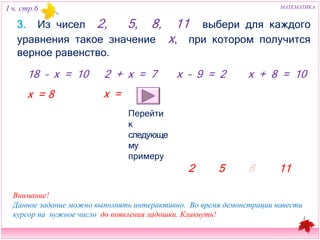 I ч. стр.6 МАТЕМАТИКА 
3. Из чисел 2, 5, 8, 11 выбери для каждого уравнения такое 
значение х, при котором получится верное равенство. 
18 – х = 10 2 + х = 7 x – 9 = 2 х + 8 = 10 
2 
5 8 11 
х = 
8 х = 
Перейти к 
следующему 
примеру 
Внимание! 
Данное задание можно выполнять интерактивно. Во время демонстрации навести 
курсор на нужное число до появления ладошки. Кликнуть! 
 
