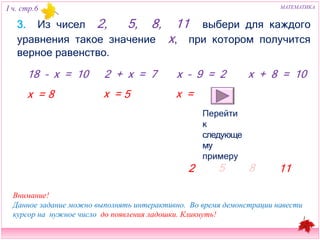 I ч. стр.6 МАТЕМАТИКА 
3. Из чисел 2, 5, 8, 11 выбери для каждого уравнения такое 
значение х, при котором получится верное равенство. 
18 – х = 10 2 + х = 7 x – 9 = 2 х + 8 = 10 
8 х = 5 х = 
Перейти к 
следующему 
примеру 
2 
5 8 11 
х = 
Внимание! 
Данное задание можно выполнять интерактивно. Во время демонстрации навести 
курсор на нужное число до появления ладошки. Кликнуть! 
 