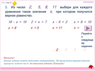 I ч. стр.6 МАТЕМАТИКА 
3. Из чисел 2, 5, 8, 11 выбери для каждого уравнения такое 
значение х, при котором получится верное равенство. 
18 – х = 10 2 + х = 7 x – 9 = 2 х + 8 = 10 
8 х = 5 х = 11 х = 
Перейти к 
следующему 
заданию 
2 
5 8 11 
х = 
Внимание! 
Данное задание можно выполнять интерактивно. Во время демонстрации навести 
курсор на нужное число до появления ладошки. Кликнуть! 
 