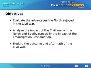 Chapter 25 Section 1 
Objectives 
• Evaluate the advantages the North enjoyed 
The Cold War Begins 
13 Technology and Industrial Growth 
Section 3 
The Civil War 
in the Civil War. 
• Analyze the impact of the Civil War on the 
North and South, especially the impact of the 
Emancipation Proclamation. 
• Explore the outcome and aftermath of the 
Civil War. 
 
