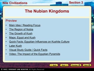 Nile Civilizations Section 3 
The Nubian Kingdoms 
Preview 
• Main Idea / Reading Focus 
• The Region of Nubia 
• The Growth of Kush 
• Maps: Egypt and Kush 
• Quick Facts: Egyptian Influences on Kushite Culture 
• Later Kush 
• Visual Study Guide / Quick Facts 
• Video: The Impact of the Egyptian Pyramids 
 
