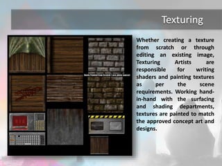 Texturing 
Whether creating a texture 
from scratch or through 
editing an existing image, 
Texturing Artists are 
responsible for writing 
shaders and painting textures 
as per the scene 
requirements. Working hand-in- 
hand with the surfacing 
and shading departments, 
textures are painted to match 
the approved concept art and 
designs. 
 