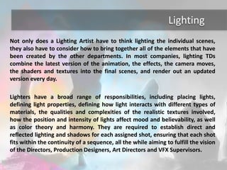 Lighting 
Not only does a Lighting Artist have to think lighting the individual scenes, 
they also have to consider how to bring together all of the elements that have 
been created by the other departments. In most companies, lighting TDs 
combine the latest version of the animation, the effects, the camera moves, 
the shaders and textures into the final scenes, and render out an updated 
version every day. 
Lighters have a broad range of responsibilities, including placing lights, 
defining light properties, defining how light interacts with different types of 
materials, the qualities and complexities of the realistic textures involved, 
how the position and intensity of lights affect mood and believability, as well 
as color theory and harmony. They are required to establish direct and 
reflected lighting and shadows for each assigned shot, ensuring that each shot 
fits within the continuity of a sequence, all the while aiming to fulfill the vision 
of the Directors, Production Designers, Art Directors and VFX Supervisors. 
 