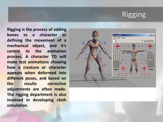 Rigging 
Rigging is the process of adding 
bones to a character or 
defining the movement of a 
mechanical object, and it’s 
central to the animation 
process. A character TD will 
make test animations showing 
how a creature or character 
appears when deformed into 
different poses, and based on 
the results corrective 
adjustments are often made. 
The rigging department is also 
involved in developing cloth 
simulation. 
 