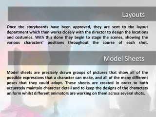 Layouts 
Once the storyboards have been approved, they are sent to the layout 
department which then works closely with the director to design the locations 
and costumes. With this done they begin to stage the scenes, showing the 
various characters’ positions throughout the course of each shot. 
Model Sheets 
Model sheets are precisely drawn groups of pictures that show all of the 
possible expressions that a character can make, and all of the many different 
poses that they could adopt. These sheets are created in order to both 
accurately maintain character detail and to keep the designs of the characters 
uniform whilst different animators are working on them across several shots. 
 