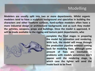 Modelling 
Modelers are usually split into two or more departments. Whilst organic 
modelers tend to have a sculpture background and specialize in building the 
characters and other freeform surfaces, hard-surface modelers often have a 
more industrial design or architectural background, and as such they model 
the vehicles, weapons, props and buildings. Once the model is approved, it 
will be made available to the rigging and texture paint departments, who 
complete the final stages in preparing 
the model for animation and rendering. 
With luck, the model will move through 
the production pipeline without coming 
back for modeling fixes, although some 
amount of fixes are inevitable – 
problems with models sometimes don’t 
appear until the rendering stage, in 
which case the lighter will send the 
model back to be fixed. 
 