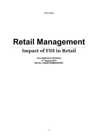 1 
ITM,VASHI 
Retail Management 
Impact of FDI in Retail 
Arun Balkrishna Khedwal 
2nd August 2014 
Ref No: VAS2012XMBA25P001 
 