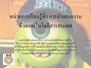 หน่วยการเรียนรู้ที่3 การนาเสนองาน 
ด้วยเทคโนโลยีสารสนเทศ 
เทคโนโลยีสารสนเทศ คือ การนาเทคโนโลยีหรือความรู้ด้าน 
วิทยาศาสตร์มาประยุกต์ใช้ เพื่อถ่ายทอดและสื่อสารข้อมูลกับผู้อื่น 
ทาให้ข้อมูลหรืองานที่นาเสนอมีประสิทธิภาพมากยิ่งขึน้ การนาเสนอ 
งานด้วยเทคโนโลยีมีลักษณะของการนาเสนอข้อมูล รูปแบบของการ 
นาเสนองาน และตัวอย่างการสร้างงานนาเสนอ ดังนี้ 
 