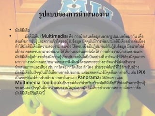 รูปแบบของการนาเสนองาน 
• มัลติมีเดีย 
• มัลติมีเดีย (Multimedia) คือ การนาเสนอข้อมูลหลายๆรูปแบบพร้อมๆกัน เพื่อ 
ส่งเสริมการรับรู้และความเข้าใจของผู้รับข้อมูล ปัจจุบันมีการพัฒนามัลตมิีเดียอย่างต่อเนื่อง 
ทาให้มัลติมีเดียมีความสวยงาม สมจริง โต้ตอบหรือมีปฏิสัมพันธ์กับผู้รับข้อมูล มีขนาดไฟล์ 
เล็กลง คลอดจนสามารถพัฒนาให้ใช้งานบนอินเตอร์เน็ตได้ การสร้างงานนาเสนอประเภท 
มัลติมีเดียผู้สร้างจะต้องมีความรู้เกี่ยวกับเทคโนโลยีเป็นอย่างดี ฮาร์ดแวร์ที่ใช้ต้องมีคุณภาพ 
มากกว่างานนาเสนอประเภทเอกสารสิ่งพิมพ์ โดยเฉพาะอย่างฮาร์ดแวร์ที่ส่งเสริมการ 
นาเสนอภาพและเสียง เช่น การ์ดจอ การ์ดเสียง ลาโพง ส่วนซอฟต์แวร์ที่ใช้สาหรับสร้าง 
มัลติมีเดียในปัจจุบันมีให้เลือกหลายโปรแกรม แต่ละซอฟต์แวร์มีจุดดีแตกต่างกัน เช่น IPIX 
เป็นซอฟต์แวร์สาหรับสร้างภาพพาโนรามา (Panorama) 360องศา และ 
Multimedia Toolbookเป็นซอฟต์แวร์สาหรับสร้างมัลติมีเดียที่ใช้ส่งเสริมการเรียนรู้ 
ของตนเอง ปัจจุบันมีการนาเสนองานในรูปแบบมัลติมีเดียอย่างหลากหลาย เนื่องจากสื่อ 
มัลติมีเดียมีข้อดีดังนี้ 
 