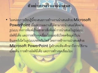 ตัวอย่างการสร้างงานนาเสนอ 
• ในหน่อยการเรียนรู้นีจ้ะเสนอการสร้างงานนาเสนอด้วย Microsoft 
PowerPoint เนื่องจากผลงานที่ได้สามารถนาเสนอได้หลาย 
รูปแบบ ทัง้การพิมพ์เป็นเอกสารสงิ่พิมพ์ การนาเสนอในรูปแบบ 
มัลติมีเดีย และการสร้างจุดเชื่อมโยงและอัปโหลดข้อมูลไว้บน 
อินเทอร์เน็ตในรูปแบบของเว็บไซต์ โดยการสร้างงานนาเสนอด้วย 
Microsoft PowerPoint ผู้สร้างจะต้องศึกษาถึงการใช้งาน 
เบือ้งต้น การสร้างมัลติมีเดีย และการสร้างจุดเชื่อมโยง 
 