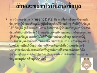 ลักษณะของการนาเสนอข้อมูล 
• การนาเสนอข้อมูล (Present Data) คือ การสื่อสารข้อมูลหรือการส่ง 
ข้อมูลจากผู้นาเสนอข้อมูลไปสู่ผู้รับข้อมูลด้วยวิธีการต่างๆ เพื่อให้ผู้รับข้อมูล 
ได้รับข้อมูลที่ถูกต้องตรงตามความต้องการของผู้นาเสนอข้อมูล การนาเสนอ 
ข้อมูลให้มีประสิทธิภาพ ผู้นาเสนอข้อมูลควรพิจารณาความพร้อมของตนเอง 
ผู้รับข้อมูล ข้อมูล และเทคโนโลยีที่ใช้ในการนาเสนอข้อมูล นอกจากนีผู้้ 
นาเสนอข้อมูลควรเลือกใช้เทคโนโลยีที่เหมาะสมกับการนาเสนอข้อมูลนัน้ๆ 
ในหน่วยการเรียนรู้นีจ้ะมุ่งเน้นการใช้คอมพิวเตอร์เพื่อนาเสนอข้อมูล ซงึ่ 
นอกจากฮาร์ดแวร์และซอฟต์แวร์พืน้ฐานในการใช้งานคอมพิวเตอร์แล้ว 
ผู้นาเสนอข้อมูลควรเลือกใช้ฮาร์ดแวร์และซอฟต์แวร์ที่ส่งเสริมการนาเสนอ 
ข้อมูลตามรูปแบบข้อมูลนัน้ๆ ดังนี้ 
 