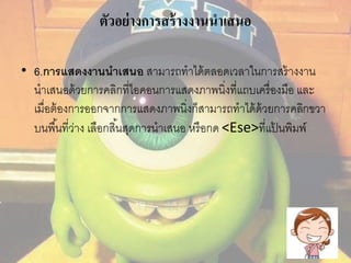 ตัวอย่างการสร้างงานนาเสนอ 
• 6.การแสดงงานนาเสนอ สามารถทาได้ตลอดเวลาในการสร้างงาน 
นาเสนอด้วยการคลิกที่ไอคอนการแสดงภาพนิ่งที่แถบเครื่องมือ และ 
เมื่อต้องการออกจากการแสดงภาพนิ่งก็สามารถทาได้ด้วยการคลิกขวา 
บนพืน้ที่ว่าง เลือกสิน้สุดการนาเสนอ หรือกด <Ese>ที่แป้นพิมพ์ 
 