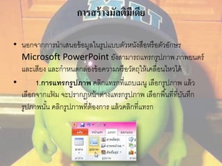 การสร้างมัลติมีเดีย 
• นอกจากการนาเสนอข้อมูลในรูปแบบตัวหนังสือหรือตัวอักษร 
Microsoft PowerPoint ยังสามารถแทรกรูปภาพ ภาพยนตร์ 
และเสียง และกาหนดกล่องข้อความหรือวัตถุให้เคลื่อนไหวได้ 
• 1.การแทรกรูปภาพ คลิกแทรกที่แถบเมนู เลือกรูปภาพ แล้ว 
เลือกจากแฟ้ม จะปรากฏหน้าต่างแทรกรูปภาพ เลือกพืน้ที่ทบีั่นทึก 
รูปภาพนัน้ คลิกรูปภาพที่ต้องการ แล้วคลิกที่แทรก 
 