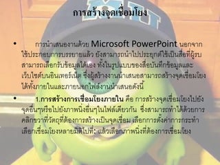 การสร้างจุดเชื่อมโยง 
• การนาเสนองานด้วย Microsoft PowerPoint นอกจาก 
ใช้ประกอบการบรรยายแล้ว ยังสามารถนาไปประยุกต์ใช้เป็นสอื่ที่ผู้รบ 
สามารถเลือกรับข้อมูลได้เอง ทัง้ในรูปแบบของสื่อบันทึกข้อมูลและ 
เว็บไซต์บนอินเทอร์เน็ต ซงึ่ผู้สร้างงานนาเสนอสามารถสร้างจุดเชื่อมโยง 
ได้ทัง้ภายในและภายนอกไฟล์งานนาเสนอดังนี้ 
• 1.การสร้างการเช่อืมโยงภายใน คือ การสร้างจุดเชื่อมโยงไปยัง 
จุดอื่นๆหรือไปยังภาพนิ่งอื่นๆในไฟล์เดียวกัน ซึ่งสามารถทาได้ด้วยการ 
คลิกขวาที่วัตถุที่ต้องการสร้างเป็นจุดเชื่อม เลือกการตัง้ค่าการกระทา 
เลือกเชื่อมโยงหลายมิติไปที่: แล้วเลือกภาพนิ่งที่ต้องการเชื่อมโยง 
 