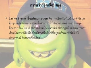 การสร้างจุดเชื่อมโยง 
• 2.การสร้างการเชื่อมโยงภายนอก คือ การเชื่อมโยงไปยังแหล่งข้อมูล 
อื่นๆนอกไฟล์งานนาเสนอ ซึ่งสามารถทาได้ด้วยการคลิกขวาที่วัตถุที่ 
ต้องการเชื่อมโยง เลือกการเชื่อมโยงหลายมิติ ปรากฏหน้าต่างแทรกการ 
เชื่อมโงหลายมิติ เลือกไฟล์งานหรือพิมพ์ที่อยู่บนอินเทอร์เน็ตไปยัง 
ปลายทางที่ต้องการเชื่อมโยง 
 