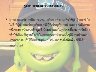 รูปแบบของการนาเสนองาน 
• การนาเสนอข้อมูลเป็นกระบวนการในการทางานเพื่อให้ผู้อนื่รู้และเข้าใจ 
ในสงิ่ที่ผู้นาเสนอข้อมูลต้องการให้ผู้รับข้อมูลรู้ การนาเสนองานเป็นส่วน 
หนึ่งของการนาเสนอข้อมูล ซึ่งนิยมนาเสนอในรูปแบบที่สามารถจับต้อง 
หรือใช้เป็นหลักฐานอ้างอิงในกระบวนการทางานนัน้ๆได้ การนาเสนอ 
งานสามารถปฏิบัติได้หลายรูปแบบ เช่น เอกสารสิ่งพิมพ์ มัลติมีเดีย 
และเว็บไซต์ 
 
