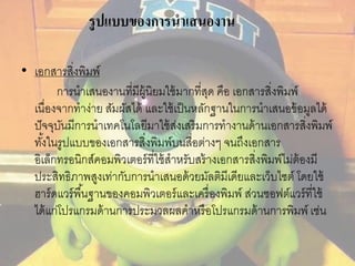 รูปแบบของการนาเสนองาน 
• เอกสารสิ่งพิมพ์ 
การนาเสนองานที่มีผู้นิยมใช้มากที่สุด คือ เอกสารสิ่งพิมพ์ 
เนื่องจากทาง่าย สัมผัสได้ และใช้เป็นหลักฐานในการนาเสนอข้อมูลได้ 
ปัจจุบันมีการนาเทคโนโลยีมาใช้ส่งเสริมการทางานด้านเอกสารสิ่งพิมพ์ 
ทัง้ในรูปแบบของเอกสารสิ่งพิมพ์บนสื่อต่างๆ จนถึงเอกสาร 
อิเล็กทรอนิกส์คอมพิวเตอร์ที่ใช้สาหรับสร้างเอกสารสิ่งพิมพ์ไม่ต้องมี 
ประสิทธิภาพสูงเท่ากับการนาเสนอด้วยมัลติมีเดียและเว็บไซต์ โดยใช้ 
ฮาร์ดแวร์พืน้ฐานของคอมพิวเตอร์และเครื่องพิมพ์ ส่วนซอฟต์แวร์ที่ใช้ 
ได้แก่โปรแกรมด้านการประมวลผลคาหรือโปรแกรมด้านการพิมพ์ เช่น 
 