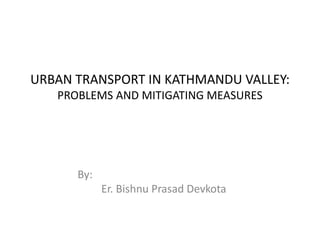 URBAN TRANSPORT IN KATHMANDU VALLEY: 
PROBLEMS AND MITIGATING MEASURES 
By: 
Er. Bishnu Prasad Devkota 
 
