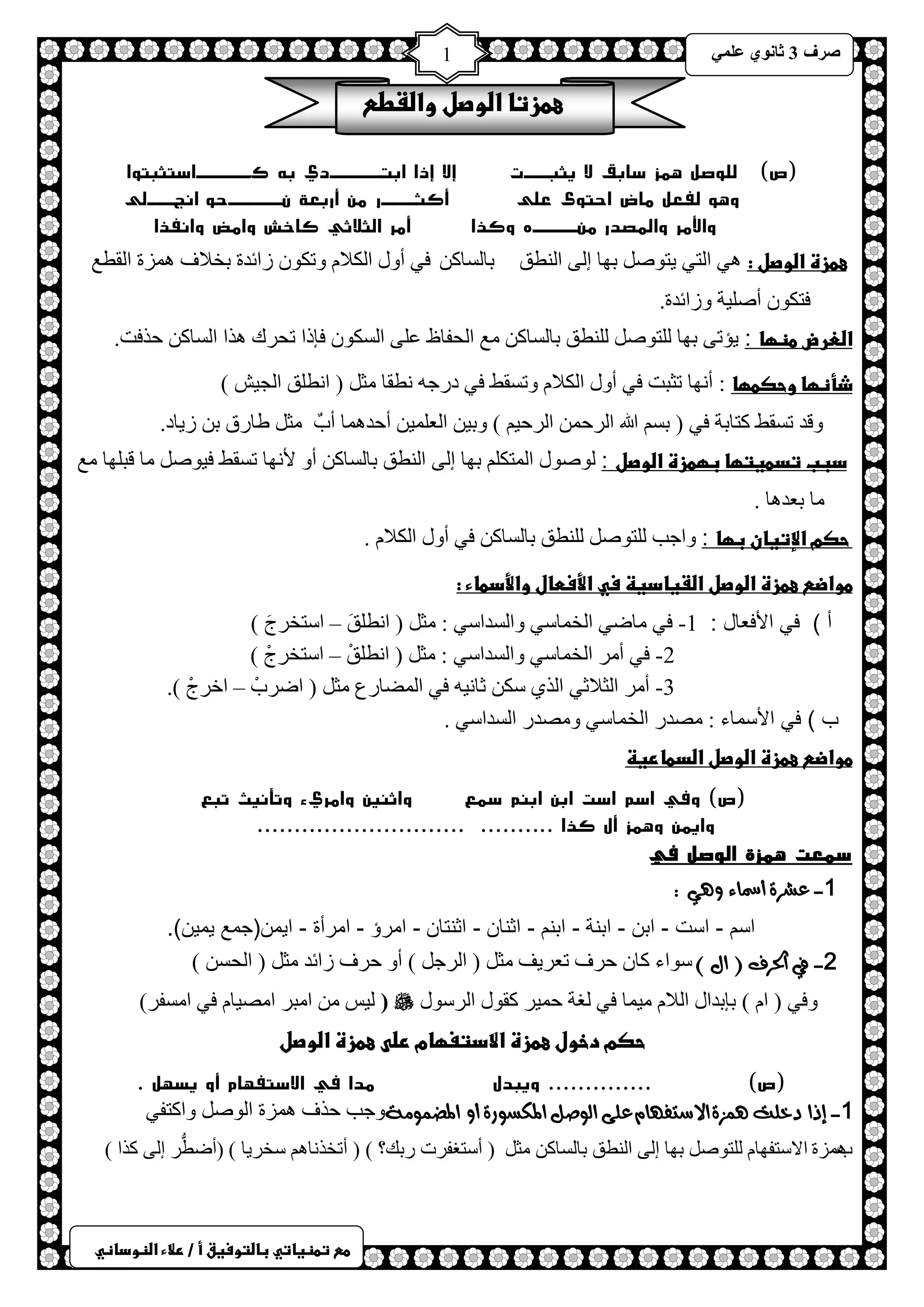 ) 
صشف 3 صب ىٔ ػ 1 
طعػتطظغاتيػباضتوسغقػأػ/ػرلاءػاضظوداظي 
عطزتاػاضوصلػواضػطعػ 
)ص( للوصل همز سابق لا يثبـــت إلا إذا ابتــــــدي به كــــــاستثبتوا 
وهو لفعل ماض احتوى على أكثــــر من أربعة نــــــحو انجـــلى 
والأمر والمصدر منـــــه وكذا أمر الثلاثي كاخش وامض وانفذا 
عطزةػاضوصلػ: ٟ٘ ح ظٌٟ ٠ظٛص رٙخ ا ٌٝ ح طٌٕك رخ غٌخو فٟ أٚي ح ىٌلا ٚطىٛ صحثذس رخلاف ضّ٘س ح مٌطغ 
فظىٛ أص ١ٍش ٚصحثذس. 
اضعرضػطظؼا : ٠ئطٝ رٙخ ظٌٍٛص طٌٍٕك رخ غٌخو غِ ح لٌفخظ ػ ٍٝ ح غٌىٛ فبرح طلشن ز٘ح ح غٌخو كزفض. 
ذأظؼاػوحصطؼا : أ ٙٔخ طؼزض فٟ أٚي ح ىٌلا ٚطغمػ فٟ دسؿ طٔمخ ؼِ ) ح طٔ كٍ ح ـٌ ١ش ( 
ػػػػػػ ٚلذ طغمػ وظخرش فٟ ) رغ الله ح شٌك ح شٌك ١ ( ٚر ١ ح ؼٌ ١ٍّ أكذ خّ٘ أدٌ ؼِ غخسق ر ص ٠خد. 
دببػتدطغتؼاػبؼطزةػاضوصل : ٌٛصٛي ح ظٌّى رٙخ ا ٌٝ ح طٌٕك رخ غٌخو أٚ لأ ٙٔخ طغمػ ف ١ٛص خِ لز ٍٙخ غِ 
خِ رؼذ خ٘ . 
ػحصمػالإتغانػبؼا : ٚحؿذ ظٌٍٛص طٌٍٕك رخ غٌخو فٟ أٚي ح ىٌلا . 
طواضعػعطزةػاضوصلػاضػغادغظػسيػالأسطالػوالأدطاءػ:ػػ 
أ ( في الأفعال : 1- فٟ خِظٟ ح خٌ خّعٟ ٚح غٌذحعٟ : ؼِ ) ح طٔ كٍَ – حعظخشؽَ ( 
2- فٟ أ شِ ح خٌ خّعٟ ٚح غٌذحعٟ : ؼِ ) ح طٔ كٍْ – حعظخشؽْ ( 
3- أ شِ ح ؼٌلاػٟ ح زٌٞ عى ػخ ١ٔ فٟ ح عٌّخسع ؼِ ) حظشدْ – حخشؽْ (. 
ب ( في الأسماء : صِذس ح خٌ خّعٟ ٚ صِذس ح غٌذحعٟ . 
طواضعػعطزةػاضوصلػاضدطارغظػػ 
)ص( وفي اسم است ابن ابنم سمع واثنين وامريء وتأنيث تبع 
وايمن وهمز أل كذا .......... ............................ 
سمعت همزة الوصل في 
1- عشسة أسماء وهي : 
اسم - است - ابن - ابنة - ابنم - اثنان - اثنتان - امرؤ - امرأة - ايمن)جمع يمين(. 
2- في الحسف ) ال ( عٛحء وخ كشف طؼش ٠ف ؼِ ) ح شٌؿ ( أٚ كشف صحثذ ؼِ ) ح لٌغ ( 
ٚفٟ ) ح ( ربرذحي ح لٌا ١ِ خّ فٟ غٌش ك ١ّش ومٛي ح شٌعٛي  ١ٌظ ح زِش ح صِ ١خ فٟ ح غِفش( ( 
حصمػدخولػعطزةػالادتغؼامػرضىػعطزةػاضوصلػػ 
)ص( .............. ويبدل مدا في الاستفهام أو يسهل . 
1- إذا دخلت هنصة الاضتفوام على الوصل المكطوزة أو المضنومة ٚؿذ كزف ضّ٘س ح ٌٛص ٚحوظفٟ 
د٘ ضّس حلاعظفٙخ ظٌٍٛص رٙخ ا ٌٝ ح طٌٕك رخ غٌخو ؼِ ) أعظغفشص سره؟ ( ) أطخز خٔ عخش ٠خ ( )أظطُّش ا ٌٝ وزح ( 
 