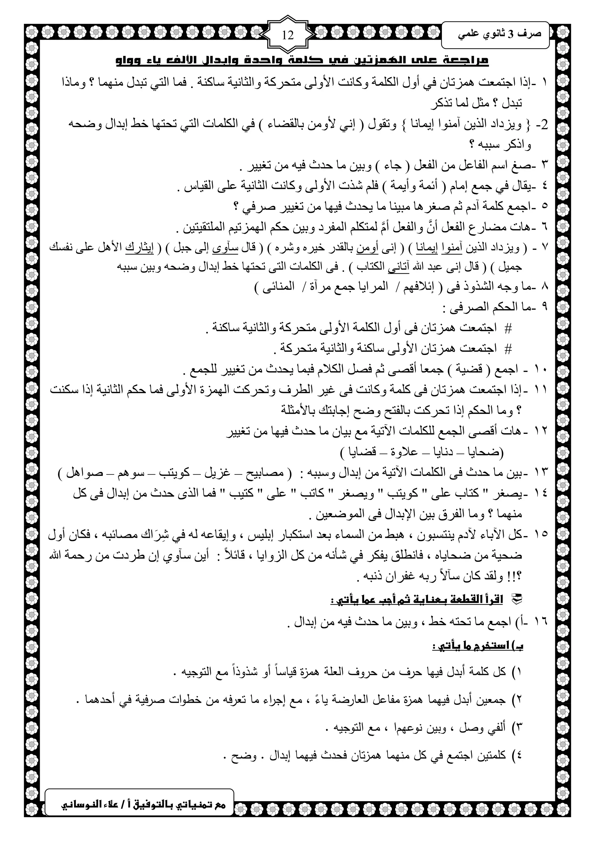 ) 
صشف 3 صب ىٔ ػ 12 
طعػتطظغاتيػباضتوسغقػأػ/ػرلاءػاضظوداظي 
مراجعة على الهمزتين في كلمة واحدة وإبدال الألف ياء وواو 
ٔ - ارح حؿظ ؼّض ضّ٘طخ فٟ أٚي ح ىٌ شٍّ ٚوخ ضٔ حلأٚ ٌٝ ظِلشوش ٚح ؼٌخ ١ٔش عخو شٕ . ف خّ ح ظٌٟ طزذي ِٕٙ خّ ؟ ٚ خِرح 
طزذي ؟ ؼِ خٌّ طزوش 
2- } ٚ ٠ضدحد ح زٌ ٠ آ ِٕٛح ا ٠ خّ خٔ { ٚطمٛي ) ا ٟٔ لأٚ رخ مٌعخء ( فٟ ح ىٌ خٍّص ح ظٌٟ طلظٙخ خػ ارذحي ٚظل ٚحروش عزز ؟ 
ٖ - صغ حع ح فٌخػ ح فٌؼ ) ؿخء ( ٚر ١ خِ كذع ف ١ طغ ١١ ش . 
ٗ - ٠مخي فٟ ؿ غّ ا خِ ) أث شّ ٚأ ٠ شّ ( ف شزص حلأٚ ٌٝ ٚوخ ضٔ ح ؼٌخ ١ٔش ػ ٍٝ ح مٌ ١خط . 
٘ - حؿ غّ و شٍّ آد ػ صغش خ٘ زِ ١ خٕ خِ ٠لذع ف ١ٙخ طغ ١١ ش صشفٟ ؟ 
ٙ - . خ٘ص عِخسع ح فٌؼ أ ٚح فٌؼ أ ظٌّى ح فٌّشد ٚر ١ كى ح ٌٙ ضّط ١ ح ظٌٍّم ١ظ ١ 
7 - ) ٚ ٠ضدحد ح زٌ ٠ آ ِٕٛح ا ٠ خّ خٔ ( ) ا ٝٔ أٚ رخ مٌذس خ ١ش ٚشش ( ) لخي عآٜٚ ا ٌٝ ؿز ( ) ا ٠ؼخسن حلأ ػ ٍٝ فٔغه 
ؿ ١ّ ( ) لخي ا ٝٔ ػزذ الله آطخ ٝٔ ح ىٌظخد ( . فٝ ح ىٌ خٍّص ح ظٌٝ طلظٙخ خػ ارذحي ٚظل ٚر ١ عزز 8 - خِ ٚؿ ح شٌزٚر فٝ ) اثلافٙ / ح شٌّح ٠خ ؿ غّ شِآس / ح خٌّٕثٝ ( 
9 - خِ ح لٌى حصٌشفٝ : 
# حؿظ ؼّض ضّ٘طخ فٝ أٚي ح ىٌ شٍّ حلأٚ ٌٝ ظِلشوش ٚح ؼٌخ ١ٔش عخو شٕ . 
# حؿظ ؼّض ضّ٘طخ حلأٚ ٌٝ عخو شٕ ٚح ؼٌخ ١ٔش ظِلشوش . 
ٔٓ - حؿ غّ ) لع ١ش ( ؿ ؼّخ ألصٝ ػ فص ح ىٌلا فز خّ ٠لذع طغ ١١ ش ـٌٍ غّ . 
ٔٔ - ارح حؿظ ؼّض ضّ٘طخ فٝ و شٍّ ٚوخ ضٔ فٝ ا ١ش ح طٌشف ٚطلشوض ح ٌٙ ضّس حلأٚ ٌٝ ف خّ كى ح ؼٌخ ١ٔش ارح عى ضٕ 
؟ ٚ خِ ح لٌى ارح طلشوض رخ فٌظق ٚظق اؿخرظه رخلأ ؼِ شٍ 
ٕٔ - خ٘ص ألصٝ ح ـٌ غّ ىٌٍ خٍّص ح ٢ط ١ش غِ ر ١خ خِ كذع ف ١ٙخ طغ ١١ ش 
)ظلخ ٠خ – د خٔ ٠خ – ػلاٚس – لعخ ٠خ ( 
ٖٔ - ر ١ خِ كذع فٝ ح ىٌ خٍّص ح ٢ط ١ش ارذحي ٚعزز : ) صِخر ١ق – اض ٠ – وٛ ٠ظذ – عٛ – صٛح ( 
ٔٗ - ٠صغش " وظخد ػ ٍٝ " وٛ ٠ظذ " ٚ ٠صغش " وخطذ " ػ ٍٝ " وظ ١ذ " ف خّ ح زٌٜ كذع ارذحي فٝ و . ِٕٙ خّ ؟ ٚ خِ ح فٌشق ر ١ حلإرذحي فٝ ح ٌّٛظؼ ١ 
ٔ٘ - و ح ٢رخء ٢د ٠ ظٕغزٛ ، ز٘ػ ح غٌ خّء رؼذ حعظىزخس ار ١ٍظ ، ٚا ٠مخػ فٟ شِشَحن صِخثز ، فىخ أٚي 
ظل ١ش ظلخ ٠خ ، فخ طٔ كٍ ٠فىش فٟ شؤ و ح ضٌٚح ٠خ ، لخثلاً : أ ٠ عآٚٞ ا غشدص سك شّ الله 
؟!! ٚ مٌذ وخ عآلاً سر افشح ر زٔ . 
 اشرأػاضػططظػبطظاغظػثمػأجبػرطاػغأتيػ:ػػ 
ٔٙ - أ( حؿ غّ خِ طلظ خػ ، ٚر ١ خِ كذع ف ١ ارذحي . 
ب(ػادتخرجػطاػغأتيػ:ػ 
1 ) كل كممة أبدل فيها حرف من حروف العمة همزة قياساً أو شذوذاً مع التوجيه . 
2 ) جمعين أبدل فيهما همزة مفاعل العارضة ياءً ، مع إج ا رء ما تعرفه من خطوات صرفية في أحدهما . 
3 ) ألفي وصل ، وبين نوعهما ، مع التوجيه . 
4 ) كممتين اجتمع في كل منهما همزتان فحدث فيهما إبدال . وضح . 
 