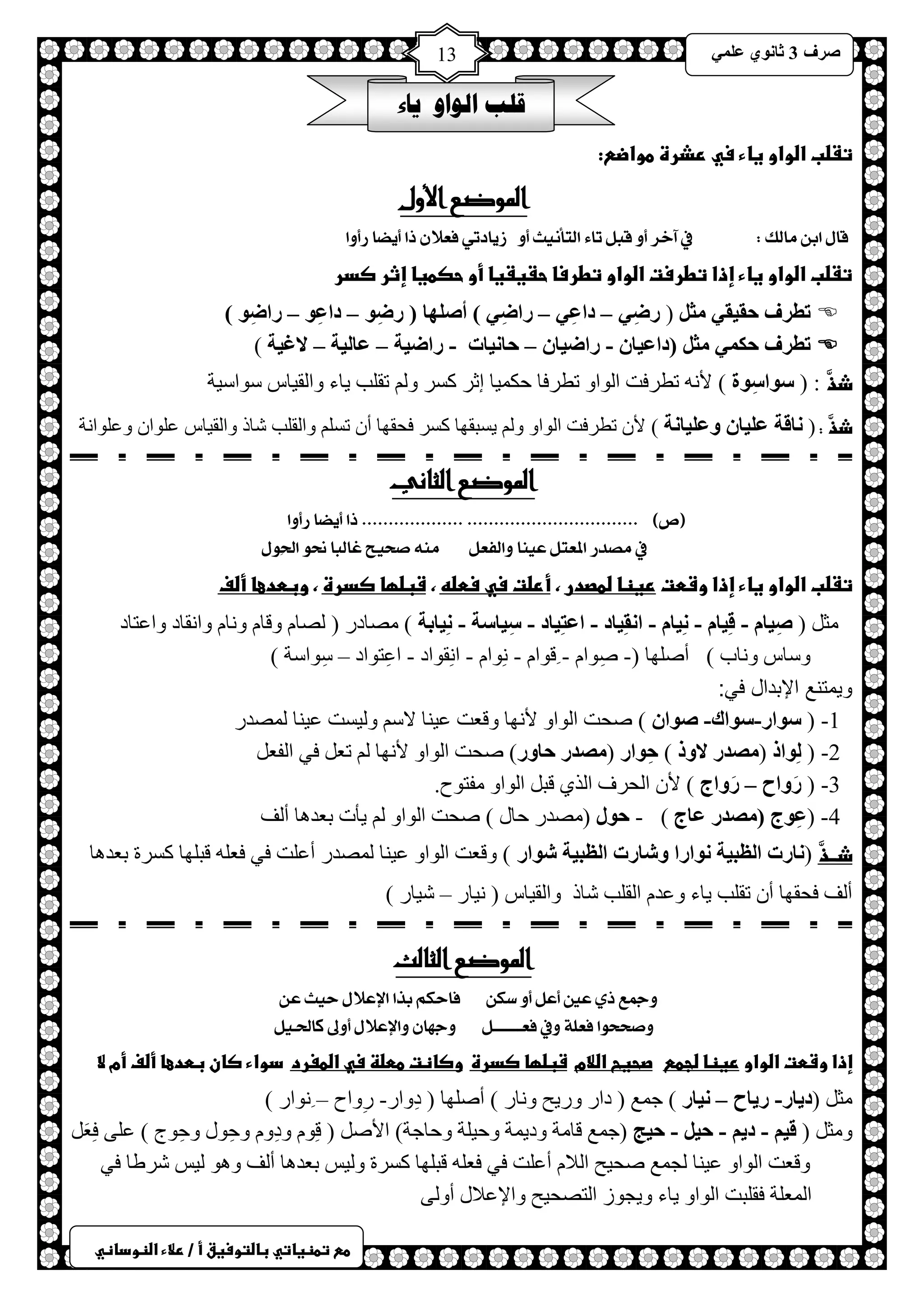 ) 
صشف 3 صب ىٔ ػ 13 
طعػتطظغاتيػباضتوسغقػأػ/ػرلاءػاضظوداظي 
قلب الواو ياء 
تػضبػاضواوػغاءػسيػرذرةػطواضع:ػ 
الموضع الأول 
قاه اب والك : في آخش أ قبن تاٞ التأ حٌٗ أ ص اٖدت فعلا را أ طٖا سأ أ 
تػضبػاضواوػغاءػإذاػتطرستػاضواوػتطرساػحػغػغاػأوػحصطغاػإثرػصدرػػ 
 رطشف حم مُ ضِ ) سضِ – داػِ – ساضِ ( أص هٍب ) سضِى – داػِى – ساضِى ( 
 رطشف حى ضِ )داػ بُ - ساض بُ – حب بُٔد - ساض خُ – ػب خٌُ – لاغ خُ ( 
ذذَّ : ) سىاسِىح ( لأ ططشفض ح ٌٛحٚ ططشفخ كى ١ّخ اػش وغش ٚ طم ذٍ ٠خء ٚح مٌ ١خط عٛحع ١ش 
ذذَّ : ) بٔلخ ػ بٍُ وػ بٍُ خٔ ( لأ ططشفض ح ٌٛحٚ ٚ ٠غزمٙخ وغش فلمٙخ أ طغ ٚح مٌ ذٍ شخر ٚح مٌ ١خط ػ ٍٛح ٚػ ٍٛح شٔ 
الموضع الثاني 
)ص( ................................ ................... را أ طٖا سأ أ 
في وصذس المعتن ع اٍٗ ألفعن و صخ حٗ غالبا نح الحِ هٕ 
تػضبػاضواوػغاءػإذاػوشطتػرغظاػضطصدرػ،ػأرضتػسيػسطضهػ،ػشبضؼاػصدرةػ،ػوبطدعاػأضفػػ 
ؼِ ) صِ بُ - لِ بُ - بُِٔ - ا مِٔ بُد - اػزِ بُد - سِ بُسخ - بُِٔثخ ( صِخدس ) صٌخ ٚلخ ٚ خٔ ٚح مٔخد ٚحػظخد 
ٚعخط ٚ خٔد ( أصٍٙخ )- صِٛح - لٛح - ِٛٔح - ح مِٔٛحد - حػِظٛحد – عِٛحعش ( 
ويمتنع الإبدال في: 
1- ) سىاس-سىان- صىا ( صلض ح ٌٛحٚ لأ ٙٔخ ٚلؼض ػ ١ خٕ لاع ٚ ١ٌغض ػ ١ خٕ صٌّذس 
2- ) ىٌِار ) صِذس لاور ( حِىاس ) صِذس حبوس( صلض ح ٌٛحٚ لأ ٙٔخ طؼ فٟ ح فٌؼً 
3- ) سَواػ – سَواط ( لأ ح لٌشف ح زٌٞ لز ح ٌٛحٚ فِظٛف. 
4 - )ػِىط ) صِذس ػبط ( - حىي ) صِذس كخي ( صلض ح ٌٛحٚ ٠ؤص رؼذ خ٘ أ فٌ 
ذــذَّ ) بٔسد ا ظٌج خُ ىٔاسا وشبسد ا ظٌج خُ شىاس ( ٚلؼض ح ٌٛحٚ ػ ١ خٕ صٌّذس أػ ضٍ فٟ فؼ لز ٍٙخ وغشس رؼذ خ٘ 
أ فٌ فلمٙخ أ طم ذٍ ٠خء ٚػذ ح مٌ ذٍ شخر ٚح مٌ ١خط ) ١ٔخس – ش ١خس ( 
الموضع الثالث 
جٔمع رٙ عين أعن أ طك فاحكي بزا الإعلاه ح حٗ ع صٔخخ إ فعمٛ فٔي فعــــــــن جٔ اّ ألإعلاه أ لٔى كالحـ نٗ 
إذاػوشطتػاضواوػرغظاػضجطعػػػصحغحػاضلامػػشبضؼاػصدرةػػوصاظتػططضظػسيػاضطغردػػدواءػصانػبطدعاػأضفػأمػلاػػ 
ؼِ )د بَس- س بَػ – بُٔس ( ؿ غّ ) دحس ٚس ٠ق ٚ خٔس ( أصٍٙخ ) دِٚحس- سِٚحف – ٛٔحس ( 
ٚ ؼِ ) ل - د - ح - ح ظُ )ؿ غّ لخ شِ ٚد ٠ شّ ٚك ١ شٍ ٚكخؿش( حلأص ) لِٛ ٚدِٚ ٚكِٛي ٚكِٛؽ ( ػ ٍٝ فِؼَ ٚلؼض ح ٌٛحٚ ػ ١ خٕ ـٌ غّ صل ١ق ح لٌا أػ ضٍ فٟ فؼ لز ٍٙخ وغشس ٚ ١ٌظ رؼذ خ٘ أ فٌ ٚ ٛ٘ ١ٌظ ششغخ فٟ 
ح ؼٌّ شٍ فم زٍض ح ٌٛحٚ ٠خء ٚ ٠ـٛص ح ظٌصل ١ق ٚحلإػلاي أٚ ٌٝ 
 