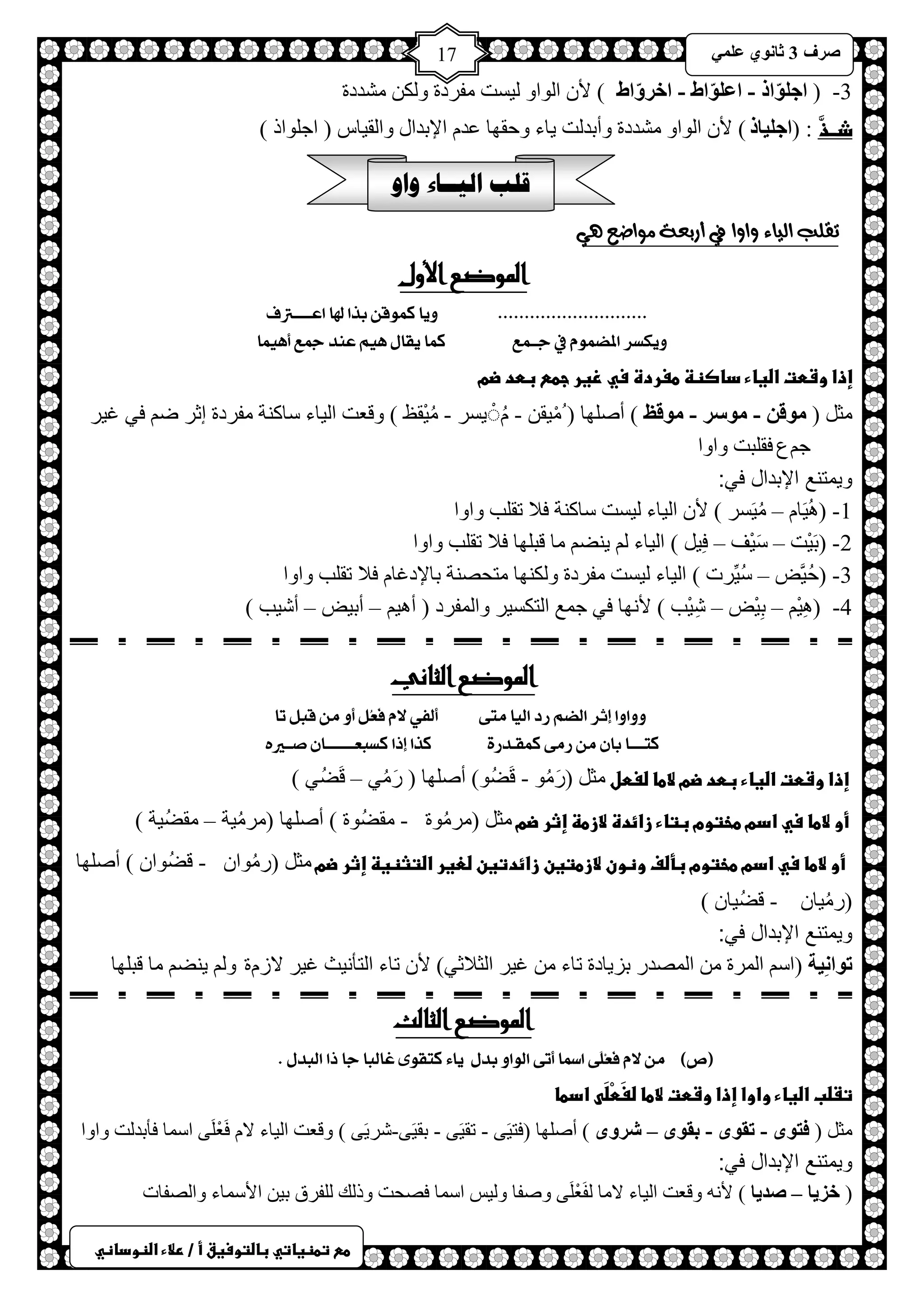 ) 
صشف 3 صب ىٔ ػ 17 
طعػتطظغاتيػباضتوسغقػأػ/ػرلاءػاضظوداظي 
3- ) اع ىٍّار - اػ ىٍّاط - اخشوّاط ( لأ ح ٌٛحٚ ١ٌغض فِشدس ٚ ىٌ شِذدس 
ذــذَّ : )اع بٍُر ( لأ ح ٌٛحٚ شِذدس ٚأرذ ضٌ ٠خء ٚكمٙخ ػذ حلإرذحي ٚح مٌ ١خط ) حؿ ٍٛحر ( 
قلب اليــاء واو 
تقلب الياء واوا في أزبعة مواضع هي 
الموضع الأول 
............................ أٖ كى قٕ بزا لها اعـــــترف 
كٖٔظش المطى في جــىع كىا كٖاه يِٗ ع ذٍ جمع أ ىِٗا 
إذاػوشطتػاضغاءػداصظظػطغردةػسيػزغرػجطعػبطدػضمػػػ 
ؼِ ) ىِل - ىِسش - ىِلظ ( أصٍٙخ ) ١ِْم - ٠َُُْغش - ١ُِْمع ( ٚلؼض ح ١ٌخء عخو شٕ فِشدس اػش ظ فٟ ا ١ش 
ؿ عُ فم زٍض ٚحٚح 
ويمتنع الإبدال في: 
1 ١َُ٘خ – ١َُِغش ( لأ ح ١ٌخء ١ٌغض عخو شٕ فلا طم ذٍ ٚحٚح ( - 
2- )رَ ١ْض – عَ ١ْف – فِ ١ ( ح ١ٌخء ٠ عٕ خِ لز ٍٙخ فلا طم ذٍ ٚحٚح 
3- )كُ ١َّط – عُ ١ِّشص ( ح ١ٌخء ١ٌغض فِشدس ٚ ىٌ ٕٙخ ظِلص شٕ رخلإداخ فلا طم ذٍ ٚحٚح 
4 ١ِْ٘ – رِ ١ْط – شِ ١ْذ ( لأ ٙٔخ فٟ ؿ غّ ح ظٌىغ ١ش ٚح فٌّشد ) أ ١٘ – أر ١ط – أش ١ذ ( ( - 
الموضع الثاني 
أٔ أ إثش الطي سد ال اٗ وتٜ ألف لا فَعُن أ و قبن تا 
كتــــا با و سوٜ كىكـذسٚ كزا إرا كظبعــــــــا صــير ػإذاػوشطتػاضغاءػبطدػضمػلاطاػضغطلػ ؼِ )سَ ُِٛ - لَعُٛ( أصٍٙخ ) سَ ُِٟ – لَعُٟ ( 
ػأوػلاطاػسيػادمػطختومػبتاءػزائدةػلازطظػإثرػضمػ ؼِ ) شِ ُِٛس - مِعُٛس ( أصٍٙخ ) شِ ١ُِش – مِعُ ١ش (ػ 
ػػأوػلاطاػسيػادمػطختومػبأضفػوظونػلازطتغنػزائدتغنػضعغرػاضتثظغظػإثرػضمػ ؼِ )س ُِٛح - لعُٛح ( أصٍٙخ 
)س ١ُِخ - لعُ ١خ ( 
ويمتنع الإبدال في: 
رىا خُِٔ )حع ح شٌّس ح صٌّذس رض ٠خدس طخء ا ١ش ح ؼٌلاػٟ( لأ طخء ح ظٌؤ ١ٔغ ا ١ش لاص سَ ٚ ٠ عٕ خِ لز ٍٙخ 
الموضع الثالث 
)ص( و لا فَعِمَٜ اسما أتٜ ال إ بذه اٖٞ كتك ٕٝ غالبا جا را البذه . 
تػضبػاضغاءػواواػإذاػوشطتػلاطاػضغَطْضَىػادطاػ 
ؼِ ) فزىي - رمىي - ثمىي – ششوي ( أصٍٙخ )فظ ١َٝ - طم ١َٝ - رم ١َٝ-شش ٠َٝ ( ٚلؼض ح ١ٌخء لا فَؼْ ٍَٝ حع خّ فؤرذ ضٌ ٚحٚح 
ويمتنع الإبدال في: 
) خض بَ – صذ بَ ( لأ ٚلؼض ح ١ٌخء لا خِ فٌَؼْ ٍَٝ ٚصفخ ٚ ١ٌظ حع خّ فصلض ٚر هٌ فٌٍشق ر ١ حلأع خّء ٚحصٌفخص 
 