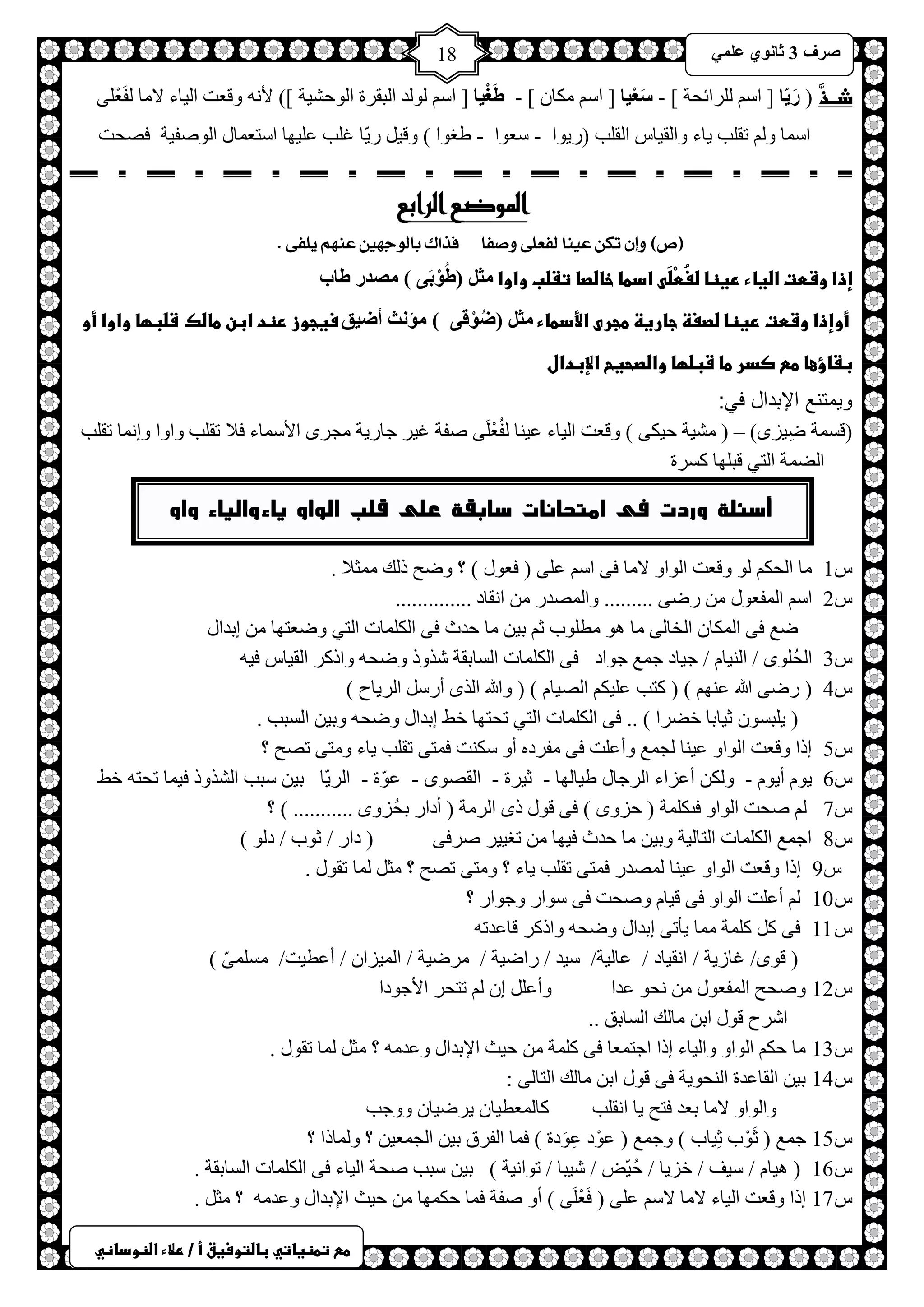 ) 
صشف 3 صب ىٔ ػ 18 
طعػتطظغاتيػباضتوسغقػأػ/ػرلاءػاضظوداظي 
ذــذَّ ) سَ بَّ ] حع شٌٍحثلش [ - سَؼْ بُ ] حع ىِخ [ - طَغْ بُ ] حع ٌٛ ذٌ ح زٌمشس ح ٌٛكش ١ش [( لأ ٚلؼض ح ١ٌخء لا خِ فٌَؼْ ٍٝ 
حع خّ ٚ طم ذٍ ٠خء ٚح مٌ ١خط ح مٌ ذٍ )س ٠ٛح - عؼٛح - غغٛح ( ٚل ١ س ٠ّخ ا ذٍ ػ ١ٍٙخ حعظؼ خّي ح ٌٛصف ١ش فصلض 
الموضع الرابع 
)ص( إٔ تك ع اٍٗ لفعمٜ صٔفا فزاك بال جٕ يّن ع يٍّ مٖفٜ . 
إذاػوشطتػاضغاءػرغظاػضغُطْضَىػادطاػخاضصاػتػضبػواواػ ضِ )طُىْثَ ( صِذس طبة ػػ 
ػأوإذاػوشطتػرغظاػضصغظػجارغظػطجرىػالأدطاءػ ضِ )ضُىْل ( ؤِ شٔ أض كُ سغجوزػرظدػابنػطاضكػػشضبؼاػواواػأوػ 
بػاؤعاػطعػصدرػطاػشبضؼاػواضصحغحػالإبدالػػ 
ويمتنع الإبدال في: 
)لغ شّ ظِ ١ضٜ( – ) شِ ١ش ك ١ىٝ ( ٚلؼض ح ١ٌخء ػ ١ خٕ فٌُؼْ ٍَٝ صفش ا ١ش ؿخس ٠ش ـِشٜ حلأع خّء فلا طم ذٍ ٚحٚح ٚا خّٔ طم ذٍ 
حعٌ شّ ح ظٌٟ لز ٍٙخ وغشس 
ػ 
ط 1 خِ ح لٌى ٌٛ ٚلؼض ح ٌٛحٚ لا خِ فٝ حع ػ ٍٝ ) فؼٛي ( ؟ ٚظق ر هٌ ؼِّلا . 
ط 2 حع ح فٌّؼٛي سظٝ ......... ٚح صٌّذس ح مٔخد .............. 
ظغ فٝ ح ىٌّخ ح خٌخ ٌٝ خِ ٛ٘ طِ ٍٛد ػ ر ١ خِ كذع فٝ ح ىٌ خٍّص ح ظٌٟ ٚظؼظٙخ ارذحي 
ط 3 ح لٌُ ٍٜٛ / ح ١ٌٕخ / ؿ ١خد ؿ غّ ؿٛحد فٝ ح ىٌ خٍّص ح غٌخرمش شزٚر ٚظل ٚحروش ح مٌ ١خط ف ١ 
ط 4 ) سظٝ الله ػ ٕٙ ( ) وظذ ػ ١ٍى حصٌ ١خ ( ) ٚالله ح زٌٜ أسع ح شٌ ٠خف ( 
٠ زٍغٛ ػ ١خرخ خعشح ( .. فٝ ح ىٌ خٍّص ح ظٌٟ طلظٙخ خػ ارذحي ٚظل ٚر ١ ح غٌزذ . ( 
ط 5 ارح ٚلؼض ح ٌٛحٚ ػ ١ خٕ ـٌ غّ ٚأػ ضٍ فٝ فِشد أٚ عى ضٕ ف ظّٝ طم ذٍ ٠خء ٚ ظِٝ طصق ؟ 
ط 6 ٠ٛ أ ٠ٛ - ٚ ىٌ أػضحء ح شٌؿخي غ ١خ ٌٙخ - ػ ١شس - ح مٌصٜٛ - ػّٛس - ح شٌ ٠ّخ ر ١ عزذ ح شٌزٚر ف ١ خّ طلظ خػ 
ط 7 صلض ح ٌٛحٚ فىى شٍّ ) كضٜٚ ( فٝ لٛي رٜ ح شٌ شِ ) أدحس رلُضٜٚ ........... ( ؟ 
ط 8 حؿ غّ ح ىٌ خٍّص ح ظٌخ ١ٌش ٚر ١ خِ كذع ف ١ٙخ طغ ١١ ش صشفٝ ) دحس / ػٛد / د ٌٛ ( 
ط 9 ارح ٚلؼض ح ٌٛحٚ ػ ١ خٕ صٌّذس ف ظّٝ طم ذٍ ٠خء ؟ ٚ ظِٝ طصق ؟ ؼِ خٌّ طمٛي . 
ط 10 أػ ضٍ ح ٌٛحٚ فٝ ل ١خ ٚصلض فٝ عٛحس ٚؿٛحس ؟ 
ط 11 فٝ و و شٍّ خِّ ٠ؤطٝ ارذحي ٚظل ٚحروش لخػذط ) لٜٛ/ اخص ٠ش / ح مٔ ١خد / ػخ ١ٌش/ ع ١ذ / سحظ ١ش / شِظ ١ش / ح ١ٌّضح / أػط ١ض/ غِ ٍّّٝ ( 
ط 12 ٚصلق ح فٌّؼٛي لٔٛ ػذح ٚأػ ا طظلش حلأؿٛدح 
حششف لٛي حر خِ هٌ ح غٌخرك .. 
ط 13 خِ كى ح ٌٛحٚ ٚح ١ٌخء ارح حؿظ ؼّخ فٝ و شٍّ ك ١غ حلإرذحي ٚػذ ؟ ؼِ خٌّ طمٛي . 
ط 14 ر ١ ح مٌخػذس ح لٌٕٛ ٠ش فٝ لٛي حر خِ هٌ ح ظٌخ ٌٝ : 
ٚح ٌٛحٚ لا خِ رؼذ فظق ٠خ ح مٔ ذٍ وخ ؼٌّط ١خ ٠شظ ١خ ٚٚؿذ 
ط 15 ؿ غّ ) ػَْٛد ػِ ١خد ( ٚؿ غّ ) ػْٛد ػَِٛدس ( ف خّ ح فٌشق ر ١ ح ـٌ ؼّ ١ ؟ ٚ خٌّرح ؟ 
ط 16 ١٘خ / ع ١ف / خض ٠خ / كُ ١ّط / ش ١زخ / طٛح ١ٔش ( ر ١ عزذ صلش ح ١ٌخء فٝ ح ىٌ خٍّص ح غٌخرمش . ( 
ط 17 ارح ٚلؼض ح ١ٌخء لا خِ لاع ػ ٍٝ ) فَؼْ ٍَٝ ( أٚ صفش ف خّ كى ّٙخ ك ١غ حلإرذحي ٚػذ ؟ ؼِ . 
أسئلة وردت فى امتحانات سابقة على قلب الواو ياء والياء واو 
 