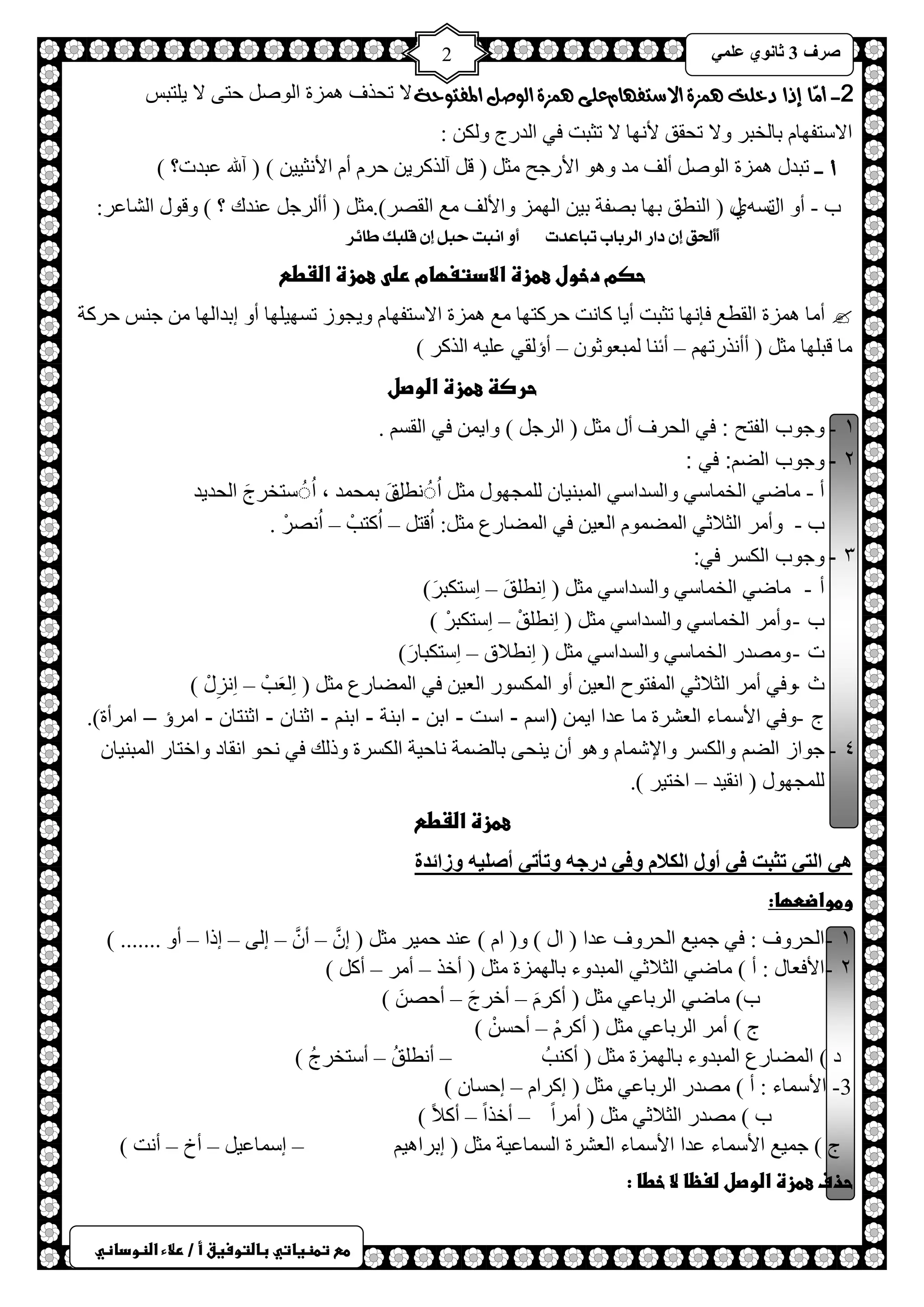 ) 
صشف 3 صب ىٔ ػ 2 
طعػتطظغاتيػباضتوسغقػأػ/ػرلاءػاضظوداظي 
2- أمّا إذا دخلت هنصة الاضتفوام على هنصة الوصل المفتوحة لا طلزف ضّ٘س ح ٌٛص كظٝ لا ٠ ظٍزظ 
حلاعظفٙخ رخ خٌزش ٚلا طلمك لأ ٙٔخ لا طؼزض فٟ ح ذٌسؽ ٚ ىٌ : 
أ - طزذي ضّ٘س ح ٌٛص أ فٌ ذِ ٚ ٛ٘ حلأسؿق ؼِ ) ل آ زٌوش ٠ كش أ حلأ ؼٔ ١١ ( ) آلله ػزذص؟ ( 
د - أٚ ح ط يغ ٞٗي ) ح طٌٕك رٙخ رصفش ر ١ ح ٌٙ ضّ ٚحلأ فٌ غِ ح مٌصش(. ؼِ ) أأ شٌؿ ػ ذٕن ؟ ( ٚلٛي ح شٌخػش: 
أَأَلحل إ داس الشباب تباعذت أ ا بٌت حبن إ قمبك طاٟش 
حصمػدخولػعطزةػالادتغؼامػرضىػعطزةػاضػطعػػ 
 أ خِ ضّ٘س ح مٌطغ فب ٙٔخ طؼزض أ ٠خ وخ ضٔ كشوظٙخ غِ ضّ٘س حلاعظفٙخ ٚ ٠ـٛص طغٙ ١ ٍٙخ أٚ ارذح ٌٙخ ؿ ظٕ كشوش 
خِ لز ٍٙخ ؼِ ) أأ زٔسطٙ – أث خٕ زٌّؼٛػٛ – أإ مٌٟ ػ ١ٍ ح زٌوش ( 
حرصظػعطزةػاضوصلػػ 
ٔ - وجوب الفتح : في ح لٌشف أي ؼِ ) ح شٌؿ ( ٚح ٠ فٟ ح مٌغ . 
2 - وجوب الضم: في : 
أ - خِظٟ ح خٌ خّعٟ ٚح غٌذحعٟ ح زٌّ ١ٕخ ـٌٍّٙٛي ؼِ حُ طُُٔ قًَ ر لّ ذّ ، حُ عُُظخشؽَ ح لٌذ ٠ذ 
د - ٚأ شِ ح ؼٌلاػٟ ح عٌّ ّٛ ح ؼٌ ١ فٟ ح عٌّخسع ؼِ :ً حُلظ – حُوظذْ – حُ صٔشْ . 
3 - وجوب الكسر في: 
أ - خظٟ ح خٌ خّعٟ ٚح غٌذحعٟ ؼِ ) حِ طٔ كٍَ – حِعظىزشَ ( 
د - ٚأ شِ ح خٌ خّعٟ ٚح غٌذحعٟ ؼِ ) حِ طٔ كٍْ – حِعظىزشْ ( 
ص - ٚ صِذس ح خٌ خّعٟ ٚح غٌذحعٟ ؼِ ) حِ طٔلاق – حِعظىزخسَ ( 
ع -ٚفٟ أ شِ ح ؼٌلاػٟ ح فٌّظٛف ح ؼٌ ١ أٚ ح ىٌّغٛس ح ؼٌ ١ فٟ ح عٌّخسع ؼِ ) حِ ؼٌَذْ – حِ ضِٔيْ ( 
ؽ - ٚفٟ حلأع خّء ح ؼٌششس خِ ػذح ح ٠ )اسم - است - ابن - ابنة - ابنم - اثنان - اثنتان - امرؤ – امرأة(. 
ٗ - جواز الضم والكسر والإشمام ٚ ٛ٘ أ ٠ لٕٝ رخعٌ شّ خٔك ١ش ح ىٌغشس ٚر هٌ فٟ لٔٛ ح مٔخد ٚحخظخس ح زٌّ ١ٕخ ـٌٍّٙٛي ) ح مٔ ١ذ – حخظ ١ش (. 
عطزةػاضػطعػػ 
ه ا زٌ رضجذ ف أوي ا ىٌلا وف دسعه ورأر أص هٍُ وصائذح 
وطواضطؼا: 
ٔ - الحروف : فٟ ؿ ١ّغ ح لٌشٚف ػذح ) حي ( ٚ) ح ( ػ ذٕ ك ١ّش ؼِ ) ا – أ – ا ٌٝ – ارح – أٚ ....... ( 
ٕ - الأفعال : أ ( خِظٟ ح ؼٌلاػٟ ح زٌّذٚء رخ ٌٙ ضّس ؼِ ) أخز – أ شِ – أو ( 
د( خِظٟ ح شٌرخػٟ ؼِ ) أوش – أخشؽَ – أكص ( 
ؽ ( أ شِ ح شٌرخػٟ ؼِ ) أوش – أكغ ( 
د ( ح عٌّخسع ح زٌّذٚء رخ ٌٙ ضّس ؼِ ) أو ذُٕ – أ طٔ كٍُ – أعظخشؽُ ( 
3- الأسماء : أ ( صِذس ح شٌرخػٟ ؼِ ) اوشح – اكغخ ( 
د ( صِذس ح ؼٌلاػٟ ؼِ ) أ شِحً – أخزحً – أولاً ( 
ؽ ( ؿ ١ّغ حلأع خّء ػذح حلأع خّء ح ؼٌششس ح غٌ خّػ ١ش ؼِ ) ارشح ١٘ – اع خّػ ١ – أم – أ ضٔ ( 
حذفػعطزةػاضوصلػضغظاػلاػخطاػ:ػ 
 