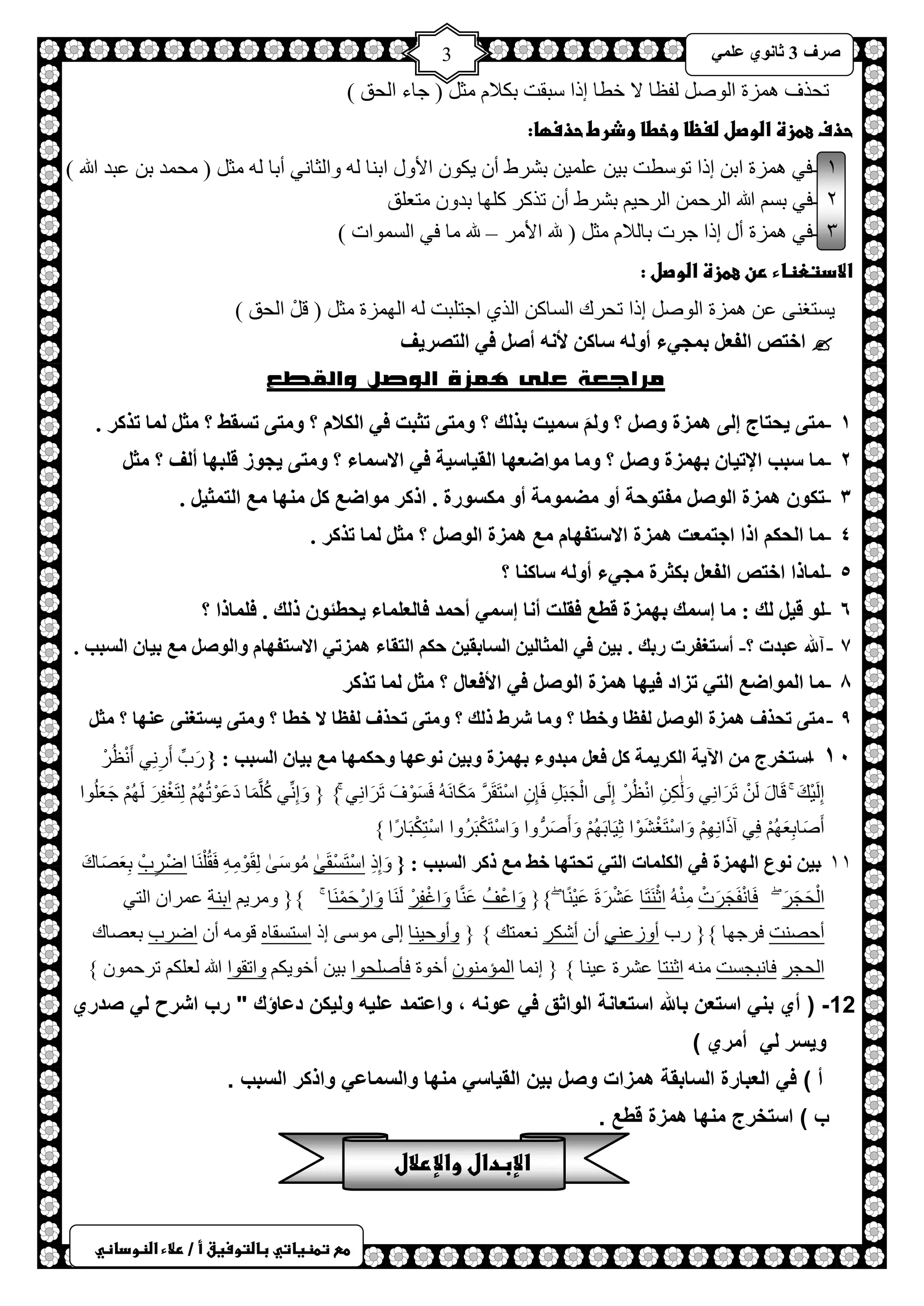 ) 
صشف 3 صب ىٔ ػ 3 
طعػتطظغاتيػباضتوسغقػأػ/ػرلاءػاضظوداظي 
طلزف ضّ٘س ح ٌٛص فٌظخ لا خطخ ارح عزمض رىلا ؼِ ) ؿخء ح لٌك ( 
حذفػعطزةػاضوصلػضغظاػوخطاػوذرطػحذسؼا:ػ 
ٔ - فٟ ضّ٘س حر ارح طٛعطض ر ١ ػ ١ٍّ رششغ أ ٠ىٛ حلأٚي حر خٕ ٚح ؼٌخ ٟٔ أرخ ؼِ ) لِ ذّ ر ػزذ الله ( 
ٕ - فٟ رغ الله ح شٌك ح شٌك ١ رششغ أ طزوش و ٍٙخ رذٚ ظِؼ كٍ 
ٖ - فٟ ضّ٘س أي ارح ؿشص رخ لٌا ؼِ ) لله حلأ شِ – لله خِ فٟ ح غٌ ّٛحص ( 
الادتعظاءػرنػعطزةػاضوصلػ:ػ 
٠غظغ ٕٝ ػ ضّ٘س ح ٌٛص ارح طلشن ح غٌخو ح زٌٞ حؿظ زٍض ح ٌٙ ضّس ؼِ ) ل ح لٌك ( 
 اخزص ا فٌؼ ث غّ ءٍ أو هٌ سبو لأ هٔ أص ف ا زٌصش فَ 
مراجعة على همزة الوصل والقطع 
ٔ - زِ حَزبط إ ه ضّح وص ؟ و س ذُّ ثز هٌ ؟ و زِ رضجذ ف ا ىٌلا ؟ و زِ رسمظ ؟ ضِ بٌّ رزوش . 
ٕ - بِ سجت الإر بُ ثه ضّح وص ؟ و بِ ىِاضؼهب ا مٌ بُس خُ ف الاس بّء ؟ و زِ غَىص ل جٍهب أ فٌ ؟ ضِ ٖ - رىى ه ضّح ا ىٌص فِزىحخ أو ضِ ىّ خِ أو ىِسىسح . اروش ىِاضغ و هِٕب غِ ا زٌ ضّ . 
ٗ - بِ ا حٌى ارا اعز ؼّذ ه ضّح الاسزفهب غِ ه ضّح ا ىٌص ؟ ضِ بٌّ رزوش . 
٘ - بٌّرا اخزص ا فٌؼ ثىضشح غِ ءٍ أو هٌ سبو بٕ ؟ 
ٙ - ىٌ ل هٌ : بِ إس هّ ثه ضّح لطغ فم ذٍ أ بٔ إس أح ذّ فب ؼٌ بٍّء حَطئى ر هٌ . ف بٍّرا ؟ 
7 - آلله ػجذد ؟- أسزغفشد سثه . ث ف ا ضٌّب ا سٌبثم حى ا زٌمبء ه ضّر الاسزفهب وا ىٌص غِ ث بُ ا سٌجت . 
8 - بِ ا ىٌّاضغ ا زٌ رضاد ف هُب ه ضّح ا ىٌص ف الأفؼبي ؟ ضِ بٌّ رزوش 
9 - زِ رحزف ه ضّح ا ىٌص فٌظب وخطب ؟ و بِ ششط ر هٌ ؟ و زِ رحزف فٌظب لا خطب ؟ و زِ سَزغ ػ هٕب ؟ ضًِ 
ٔٓ - اسزخشط ا خَِ ا ىٌش خَّ و فؼ جِذوء ثه ضّح وث ىٔػهب وحى هّب غِ ث بُ ا سٌجت : } سَدِّ أَسِ ِٟٔ أَ ظُْٔشْ 
اِ ١ٌَْهَ لَخيَ طَشَح ِٟٔ َٚ ىٌََِٰ ح ظُْٔشْ اِ ٌَٝ ح ـٌَْزَ فَبِ حعْظَمَشَّ ىََِخ فَغَْٛفَ طَشَح ِٟٔ { } َٚاِ ِّٟٔ وُ خٍََّّ دَػَْٛطُُٙ ظٌَِغْفِشَ ٌَُٙ ؿَؼَ ٍُٛح 
أَصَخرِؼَُٙ فِٟ آرَح ِِٙٔ َٚحعْظَغْشَْٛح ػِ ١َخرَُٙ َٚأَصَشُّٚح َٚحعْظَىْزَشُٚح حعْظِىْزَخسًح { 
ٔٔ - ث ىٔع ا هٌ ضّح ف ا ىٌ بٍّد ا زٌ رحزهب خظ غِ روش ا سٌجت : } َٚاِرِ حعْظَغْمََٰٝ ُِٛعََٰٝ مٌَِْٛ فَمُ خٍَْٕ حظْشِدْ رِؼَصَخنَ 
ح لٌَْـَشَ فَخ فَْٔـَشَصْ حػْ ظََٕخ ػَشْشَسَ ػَ ١ْ خًٕ {} َٚحػْفُ ػَ خَّٕ َٚحاْفِشْ خٌََٕ َٚحسْكَ خَّْٕ {} ٚ شِ ٠ حر شٕ ػ شّح ح ظٌٟ 
أكص ضٕ فشؿٙخ {} سد أٚصػ ٟٕ أ أشىش ؼٔ ظّه { } ٚأٚك ١ خٕ ا ٌٝ ِٛعٝ ار حعظغمخ لٛ أ حظشد رؼصخن 
ح لٌـش فخ زٔـغض حػ ظٕخ ػششس ػ ١ خٕ { } ا خّٔ ح ئٌّ ِٕٛ أخٛس فؤصلٍٛح ر ١ أخٛ ٠ى ٚحطمٛح الله ؼٌ ىٍ طشك ّٛ { 
12 - ) أي بن استعن بالله استعانة الواثق ف عونه ، واعتمد عل هٌ ول كٌن دعاؤك " رب اشرح ل صدري 
و سٌر ل أمري ( 
أ ( ف العبارة السابقة همزات وصل ب نٌ الق اٌس منها والسماع واذكر السبب . 
ب ( استخرج منها همزة قطع . 
الإبدالػوالإرلالػ 
 