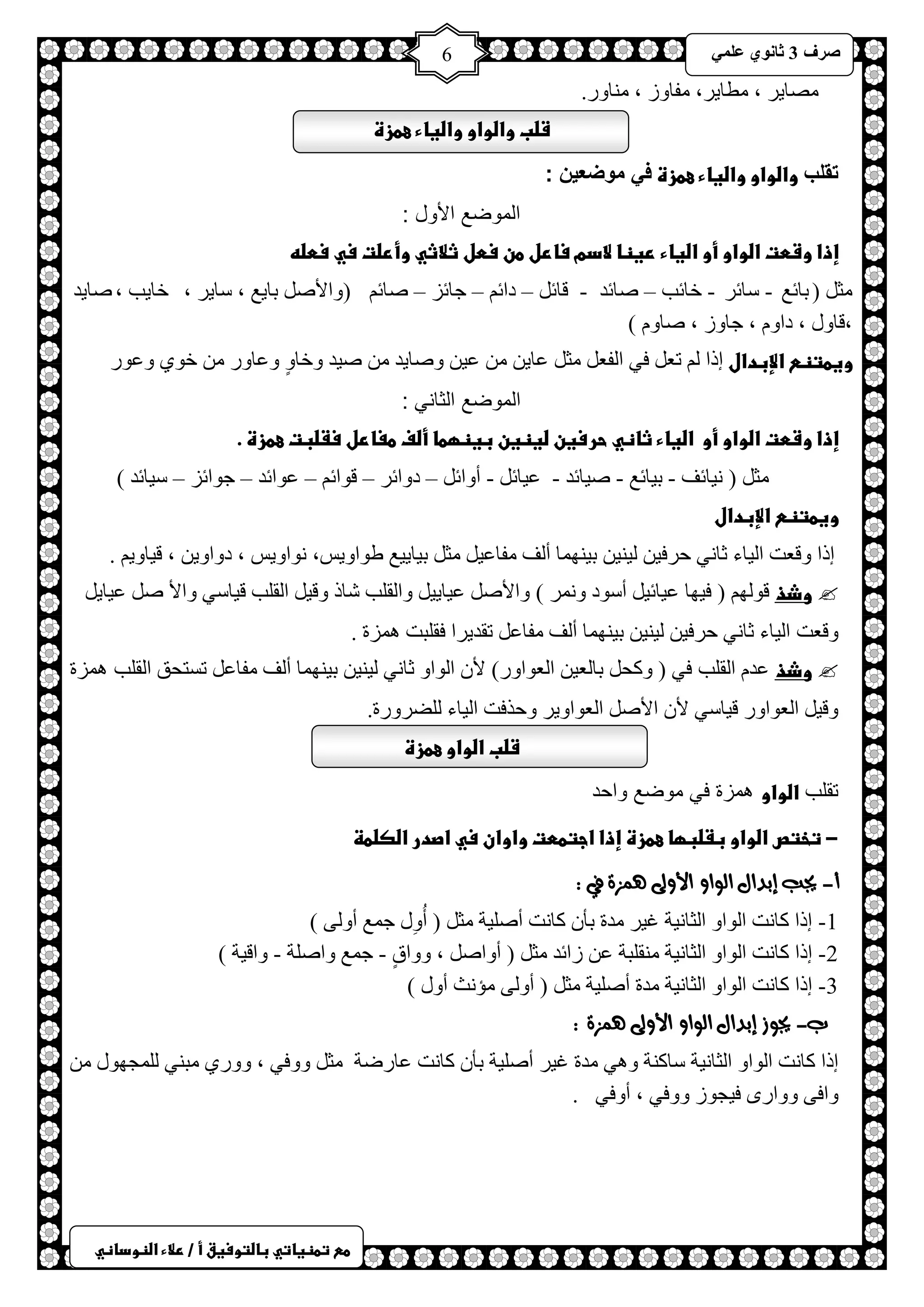 ) 
صشف 3 صب ىٔ ػ 6 
طعػتطظغاتيػباضتوسغقػأػ/ػرلاءػاضظوداظي 
صِخ ٠ش ، طِخ ٠ش، فِخٚص ، خِٕٚس. 
شضبػواضواوػواضغاءػعطزةػػ 
تقلب واضواوػواضغاءػعطزةػف موضع نٌ : 
الموضع الأول : 
إذاػوشطتػاضواوػأوػاضغاءػرغظاػلادمػسارلػطنػسطلػثلاثيػوأرضتػسيػسطضهػ 
ؼِ ) رخثغ - عخثش - خخثذ – صخثذ - لخث – دحث – ؿخثض – صخث )ٚحلأص رخ ٠غ ، عخ ٠ش ، خخ ٠ذ ،صخ ٠ذ 
،لخٚي ، دحٚ ، ؿخٚص ، صخٚ ( 
وغطتظعػالإبدالػارح طؼ فٟ ح فٌؼ ؼِ ػخ ٠ ػ ١ ٚصخ ٠ذ ص ١ذ ٚخخٍٚ ٚػخٚس خٛٞ ٚػٛس 
الموضع الثاني : 
إذاػوشطتػاضواوػأوػػاضغاءػثاظيػحرسغنػضغظغنػبغظؼطاػأضفػطغارلػسػضبتػعطزةػ.ػػ 
ؼِ ) ١ٔخثف - ر ١خثغ - ص ١خثذ - ػ ١خث - أٚحث – دٚحثش – لٛحث – ػٛحثذ – ؿٛحثض – ع ١خثذ ( 
وغطتظعػالإبدالػ 
. ١ٕ ١ٌ ر ١ ٕٙ خّ أ فٌ فِخػ ١ ؼِ ر ١خ ١٠ غ غٛحٚ ٠ظ، ٛٔحٚ ٠ظ ، دٚحٚ ٠ ، ل ١خٚ ٠ ارح ٚلؼض ح ١ٌخء ػخ ٟٔ كشف ١ 
 وذذ لٛ ٌٙ ) ف ١ٙخ ػ ١خث ١ أعٛد ٚ شّٔ ( ٚحلأص ػ ١خ ١٠ ٚح مٌ ذٍ شخر ٚل ١ ح مٌ ذٍ ل ١خعٟ ٚحلأ ص ػ ١خ ٠ 
١ٕ ١ٌ ر ١ ٕٙ خّ أ فٌ فِخػ طمذ ٠شح فم زٍض ضّ٘س . ٚلؼض ح ١ٌخء ػخ ٟٔ كشف ١ 
 وذذ ػذ ح مٌ ذٍ فٟ ) ٚول رخ ؼٌ ١ ح ؼٌٛحٚس( لأ ح ٌٛحٚ ػخ ٟٔ ١ٕ ١ٌ ر ١ ٕٙ خّ أ فٌ فِخػ طغظلك ح مٌ ذٍ ضّ٘س 
ٚل ١ ح ؼٌٛحٚس ل ١خعٟ لأ حلأص ح ؼٌٛحٚ ٠ش ٚكزفض ح ١ٌخء عٌٍشٚسس. 
شضبػاضواوػعطزةػػ 
تقلب اضواو همزة في موضع واحد 
-ػتختصػاضواوػبػضبؼاػعطزةػإذاػاجتططتػواوانػسيػاصدرػاضصضطظػػ 
أ- يجب إبدال الواو الأولى هنصة في : 
1- ارح وخ ضٔ ح ٌٛحٚ ح ؼٌخ ١ٔش ا ١ش ذِس رؤ وخ ضٔ أص ١ٍش ؼِ ) أُِٚي ؿ غّ أٚ ٌٝ ( 
2 - ارح وخ ضٔ ح ٌٛحٚ ح ؼٌخ ١ٔش مِٕ زٍش ػ صحثذ ؼِ ) أٚحص ، ٚٚحقٍ - ؿ غّ ٚحصشٍ - ٚحل ١ش ( 
3 - ارح وخ ضٔ ح ٌٛحٚ ح ؼٌخ ١ٔش ذِس أص ١ٍش ؼِ ) أٚ ٌٝ ئِ غٔ أٚي ( 
ب- يجوش إبدال الواو الأولى هنصة : 
ارح وخ ضٔ ح ٌٛحٚ ح ؼٌخ ١ٔش عخو شٕ ٚ ٟ٘ ذِس ا ١ش أص ١ٍش رؤ وخ ضٔ ػخسظش ؼِ ٚٚفٟ ، ٚٚسٞ زِ ٟٕ ـٌٍّٙٛي ٚحفٝ ٚٚحسٜ ف ١ـٛص ٚٚفٟ ، أٚفٟ . 
ػ 
 
