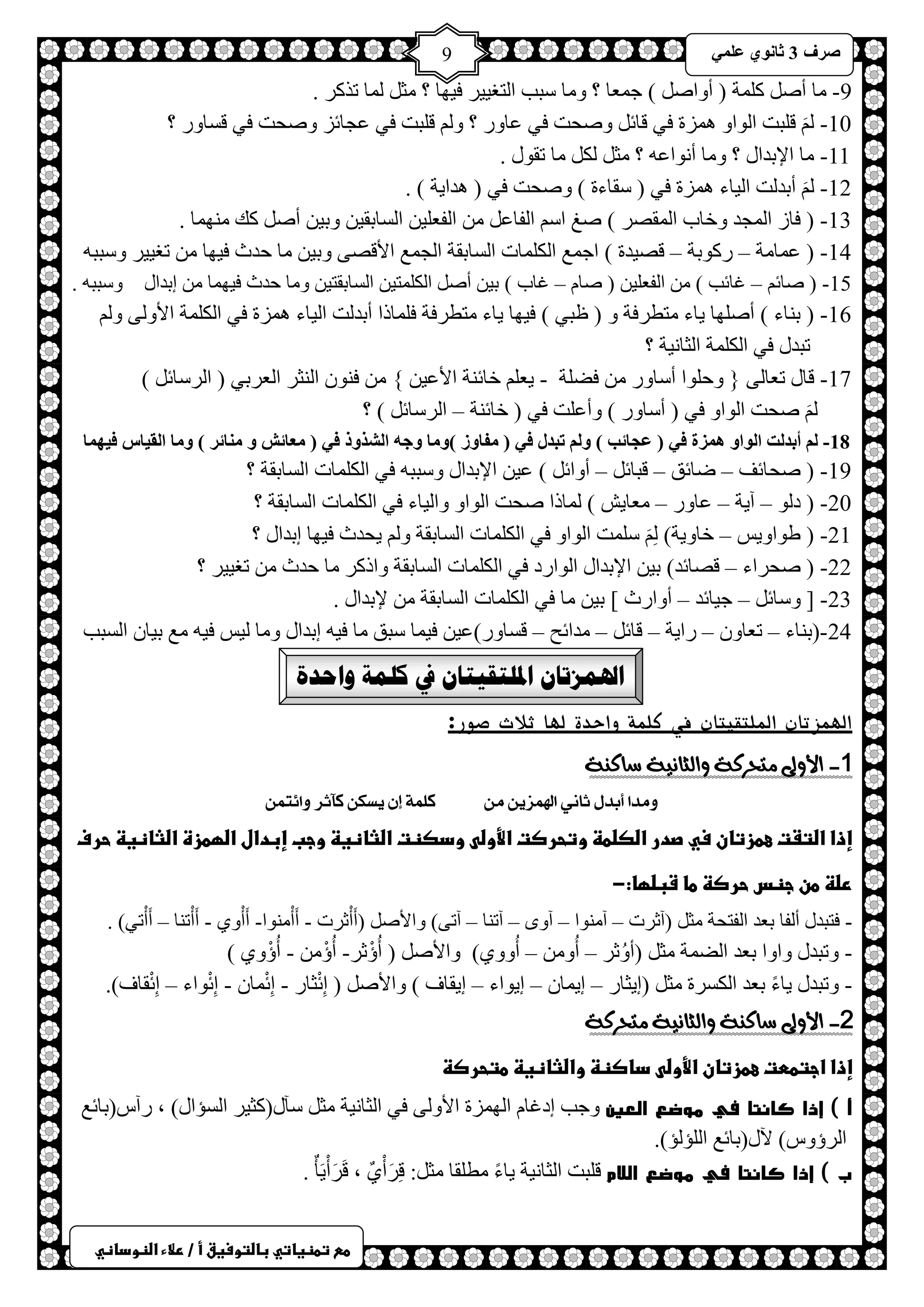 ) 
صشف 3 صب ىٔ ػ 9 
طعػتطظغاتيػباضتوسغقػأػ/ػرلاءػاضظوداظي 
9- خِ أص و شٍّ ) أٚحص ( ؿ ؼّخ ؟ ٚ خِ عزذ ح ظٌغ ١١ ش ف ١ٙخ ؟ ؼِ خٌّ طزوش . 
10 - ل زٍض ح ٌٛحٚ ضّ٘س فٟ لخث ٚصلض فٟ ػخٚس ؟ ٚ ل زٍض فٟ ػـخثض ٚصلض فٟ لغخٚس ؟ 
11 - خِ حلإرذحي ؟ ٚ خِ أ ٛٔحػ ؟ ؼِ ىٌ خِ طمٛي . 
12 - أرذ ضٌ ح ١ٌخء ضّ٘س فٟ ) عمخءس ( ٚصلض فٟ ) ذ٘ح ٠ش ( . 
13 - ) فخص ح ـٌّذ ٚخخد ح مٌّصش ( صغ حع ح فٌخػ ح فٌؼ ١ٍ ح غٌخرم ١ ٚر ١ أص وه ِٕٙ خّ . 
14 - ) ػ خّ شِ – سوٛرش – لص ١ذس ( حؿ غّ ح ىٌ خٍّص ح غٌخرمش ح ـٌ غّ حلألصٝ ٚر ١ خِ كذع ف ١ٙخ طغ ١١ ش ٚعزز 15 - ) صخث – اخثذ ( ح فٌؼ ١ٍ ) صخ – اخد ( ر ١ أص ح ىٌ ظٍّ ١ ح غٌخرمظ ١ ٚ خِ كذع ف ١ٙ خّ ارذحي ٚعزز . 
16 - ) ر خٕء ( أصٍٙخ ٠خء ظِطشفش ٚ ) ظزٟ ( ف ١ٙخ ٠خء ظِطشفش ف خٍّرح أرذ ضٌ ح ١ٌخء ضّ٘س فٟ ح ىٌ شٍّ حلأٚ ٌٝ ٚ طزذي فٟ ح ىٌ شٍّ ح ؼٌخ ١ٔش ؟ 
17 - لخي طؼخ ٌٝ } ٚك ٍٛح أعخٚس فعشٍ - ٠ؼ خخث شٕ حلأػ ١ { ف ٕٛ ح ؼٌٕش ح ؼٌشرٟ ) ح شٌعخث ( 
صلض ح ٌٛحٚ فٟ ) أعخٚس ( ٚأػ ضٍ فٟ ) خخث شٕ – ح شٌعخث ( ؟ 
18 - أثذ ذٌ ا ىٌاو ه ضّح ف ) ػغبئت ( و رجذي ف ) فِبوص (و بِ وعه ا شٌزور ف ) ؼِبئش و بِٕئش ( و بِ ا مٌ بُط ف هُ بّ 
19 - ) صلخثف – ظخثك – لزخث – أٚحث ( ػ ١ حلإرذحي ٚعزز فٟ ح ىٌ خٍّص ح غٌخرمش ؟ 
20 - ) د ٌٛ – آ ٠ش – ػخٚس – ؼِخ ٠ش ( خٌّرح صلض ح ٌٛحٚ ٚح ١ٌخء فٟ ح ىٌ خٍّص ح غٌخرمش ؟ 
21 - ) غٛحٚ ٠ظ – خخٚ ٠ش( ع ضٍّ ح ٌٛحٚ فٟ ح ىٌ خٍّص ح غٌخرمش ٚ ٠لذع ف ١ٙخ ارذحي ؟ 
22 - ) صلشحء – لصخثذ( ر ١ حلإرذحي ح ٌٛحسد فٟ ح ىٌ خٍّص ح غٌخرمش ٚحروش خِ كذع طغ ١١ ش ؟ 
23 - ] ٚعخث – ؿ ١خثذ – أٚحسع [ ر ١ خِ فٟ ح ىٌ خٍّص ح غٌخرمش لإرذحي . 
24 -)ر خٕء – طؼخٚ – سح ٠ش – لخث – ذِحثق – لغخٚس(ػ ١ ف ١ خّ عزك خِ ف ١ ارذحي ٚ خِ ١ٌظ ف ١ غِ ر ١خ ح غٌزذ 
الهمزتان الملتقيتان في كلمة واحدة 
الهمزتان الملتقيتان في كلمة واحدة لها ثلاث صور: 
1- الأولى متحسكة والثانية ضاكهة 
ؤذا أبذه ثا الهىض و كمىٛ إ ظٖك كآثش أٟتى إذاػاضتػتػعطزتانػسيػصدرػاضصضطظػوتحرصتػالأوضىػودصظتػاضثاظغظػوجبػإبدالػاضؼطزةػاضثاظغظػحرفػ 
رضظػطنػجظسػحرصظػطاػشبضؼا:-ػ 
- فظزذي أ فٌخ رؼذ ح فٌظلش ؼِ )آػشص – آ ِٕٛح – آٜٚ – آط خٕ – آطٝ( ٚحلأص )أَأْػشص - أَأْ ِٕٛح- أَأْٚٞ - أَأْط خٕ – أَأْطٟ( . 
- ٚطزذي ٚحٚح رؼذ حعٌ شّ ؼِ )أُٚػش – أُٚ – أُٚٚٞ( ٚحلأص ) أُإْػش- أُإْ - أُإْٚٞ ( 
- ٚطزذي ٠خءً رؼذ ح ىٌغشس ؼِ )ا ٠ؼخس – ا ٠ خّ – ا ٠ٛحء – ا ٠مخف ( ٚحلأص ) اِثْؼخس - اِثْ خّ - اِثْٛحء – اِثْمخف(. 
2- الأولى ضاكهة والثانية متحسكة 
إذاػاجتططتػعطزتانػالأوضىػداصظظػواضثاظغظػطتحرصظ 
أ ( إذا كانتا في موضع العين ٚؿذ اداخ ح ٌٙ ضّس حلأٚ ٌٝ فٟ ح ؼٌخ ١ٔش ؼِ عآي)وؼ ١ش ح غٌئحي( ، سآط)رخثغ 
ح شٌإٚط( ٢ي)رخثغ ح ئٌٍ ئٌ(. 
ب ( إذا كانتا في موضع اللام ل زٍض ح ؼٌخ ١ٔش ٠خءً طِ مٍخ ؼِ :ً لِشَأٌْٞ ، لَشَأْ ٠َؤٌ . 
 