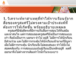 1. วิเคราะห์หาสาเหตุที่ทำาให้การเรียนรู้จาก 
สื่อของครูสมศรีไม่ตรงตามเป้าประสงค์ที่ 
ต้องการให้เกิดขนึ้ พร้อมอธิบายเหตุผล 
ครูสมศรีมีข้อดีตรงที่มีการปรับสื่อการสอนไห้ทันสมัย 
และน่าสนใจ แต่การสอนของครูสมศรียังเปน็การสอนแบบ 
เก่า คอืยังเป็นการ บอกมา-จำาไป อยู่ดี ไม่มีการไห้นักเรียน 
มีสว่นร่วม และไม่มีการกระตนุ้ไห้นักเรียนเข้ามาแกปั้ญหา 
เมื่อไม่มีการกระตนุ้ นักเรียนจึงไม่ตอบสนอง ทำาไห้ยังไม่ 
สอดคล้องกับ การสอนแบบเน้นผู้เรียนเปน็หลักอยู่ดี ผลที่ 
ออกมาจึงไม่ต่างจากเดิมเท่าไรนักในระยะยาว 
 