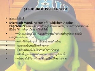รูปแบบของการนาเสนองาน 
• เอกสารสิ่งพิมพ์ 
• Microsoft Word, Microsoft Publisher, Adobe 
PageMaker การนาเสนองานด้วยเอกสารสิ่งพิมพ์เป็นรูปแบบการนาเสนองานที่ 
มีผู้เลือกใช้มากที่สุด เนื่องขากมีข้อดีดังนี้ 
• ++นาเสนอข้อมูลได้ทัง้รูปแบบตัวอักษรหรือตัวหนังสือ รูปภาพ ภาพนิ่ง 
แผนภูมิ แผนผัง และกราฟ 
• ++สร้างได้ง่ายต้นทุนต่า ใช้เวลาในการสร้างน้อย 
• ++สามารถนาเสนอได้ทุกที่ ทุกเวลา 
• ++ไม่ต้องใช้เทคโนโลยีอื่นๆช่วยในการนาเสนอ 
• ++เป็นพืน้ฐานของการสร้างงานนาเสนอในรูปแบบอื่น 
• ++ประยุกต์ใช้กับการนาเสนอในรูปอื่นๆได้หลากหลาย 
 