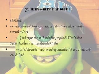 รูปแบบของการนาเสนองาน 
• มัลติมีเดีย 
• ++นาเสนอข้อมูลได้หลายรูปแบบ เช่น ตัวหนังสือ เสียง ภาพนิ่ง 
ภาพเคลื่อนไหว 
• ++ผู้รับข้อมูลสามารถเลือกรับข้อมูลจุดใดก็ได้โดยไม่ต้อง 
เรียงลาดับเนือ้หา เช่น บทเรียนมัลติมีเดีย 
• ++นาไปใช้ร่วมกับการนาเสนอในรูปแบบอื่นๆได้ เช่น ภาพยนตร์ 
เกม เว็บไซต์ 
 