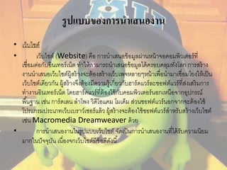 รูปแบบของการนาเสนองาน 
• เว็บไซต์ 
• เว็บไซต์ (Website) คือ การนาเสนอข้อมูลผ่านหน้าจอคอมพิวเตอร์ที่ 
เชื่อมต่อกับอินเทอร์เน็ต ทาให้สามารถนาเสนอข้อมูลได้ครอบคลุมทั่งโลก การสร้าง 
งานนาเสนอเว็บไซต์ผู้สร้างจะต้องสร้างเว็บเพจหลายๆหน้าเพื่อนามาเชื่อมโยงให้เป็น 
เว็บไซต์เดียวกัน ผู้สร้างจึงต้องมีความรู้เกี่ยวกับฮาร์ดแวร์ละซอฟต์แวร์ที่ส่งเสริมการ 
ทางานอินเทอร์เน็ต โดยฮาร์ดแวร์ที่ต้องใช้กับคอมพิวเตอร์นอกเหนือจากอุปกรณ์ 
พืน้ฐาน เช่น การ์ดเลน ลาโพง วิดีโอแคม โมเด็ม ส่วนซอฟต์แวร์นอกจากจะต้องใช้ 
โปรแกรมประเภทเว็บเบราว์เซอร์แล้ว ผู้สร้างจะต้องใช้ซอฟต์แวร์สาหรับสร้างเว็บไซต์ 
เช่น Macromedia Dreamweaver ด้วย 
• การนาเสนองานในรูปแบบเว็บไซต์ จัดเป็นการนาเสนองานที่ได้รับความนิยม 
มากในปัจจุบัน เนื่องจกเว็บไซต์มีข้อดีดังนี้ 
 