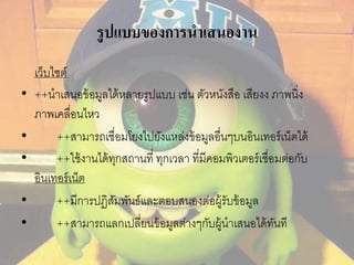 รูปแบบของการนาเสนองาน 
เว็บไซต์ 
• ++นาเสนอข้อมูลได้หลายรูปแบบ เช่น ตัวหนังสือ เสียงง ภาพนิ่ง 
ภาพเคลื่อนไหว 
• ++สามารถเชื่อมโยงไปยังแหล่งข้อมูลอื่นๆบนอินเทอร์เน็ตได้ 
• ++ใช้งานได้ทุกสถานที่ ทุกเวลา ที่มีคอมพิวเตอร์เชื่อมต่อกับ 
อินเทอร์เน็ต 
• ++มีการปฏิสัมพันธ์และตอบสนองต่อผู้รับข้อมูล 
• ++สามารถแลกเปลี่ยนข้อมูลต่างๆกับผู้นาเสนอได้ทันที 
 