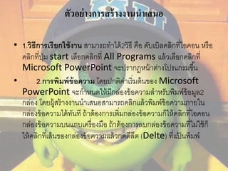 ตัวอย่างการสร้างงานนาเสนอ 
• 1.วิธีการเรียกใช้งาน สามารถทาได้2วิธี คือ ดับเบิลคลิกที่ไอคอน หรือ 
คลิกที่ปุ่ม start เลือกคลิกที่ All Programs แล้วเลือกคลิกที่ 
Microsoft PowerPoint จะปรากฏหน้าต่างโปรแกรมขึน้ 
• 2.การพิมพ์ข้อความ โดยปกติค่าเริ่มต้นของ Microsoft 
PowerPoint จะกาหนดให้มีกล่องข้อความสาหรับพิมพ์ข้อมูล2 
กล่อง โดยผู้สร้างงานนาเสนอสามารถคลิกแล้วพิมพ์ข้อความภายใน 
กล่องข้อความได้ทันที ถ้าต้องการเพิ่มกล่องข้อความก็ให้คลิกที่ไอคอน 
กล่องข้อความบนแถบเครื่องมือ ถ้าต้องการลบกล่องข้อความที่ไม่ใช้ก็ 
ให้คลิกที่เส้นของกล่องข้อความแล้วกดดีลีต (Delte) ที่แป้นพิมพ์ 
 