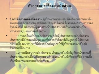 ตัวอย่างการสร้างงานนาเสนอ 
• 3.การจัดการกล่องข้อความ ผู้สร้างงานนาเสนอจะต้องสังเกตลักษณะเส้น 
ขอบของกล่องข้อความและลักษณะของตัวชีเ้มาส์ ซงึ่จะแสดงสถานภาพของ 
คาสงั่ที่จะใช้ นอกจากนีผู้้สร้างงานนาเสนอสามารถกาหนดค่าต่างๆใน 
หน้าต่างจัดรูปแบบกล่องข้อความ 
• 3.1การเคลื่อนย้ายกล่องข้อความ คลิกที่เส้นขอบของกล่องข้อความ 
เส้นขอบจะมีลักษณะเป็นจุด และที่ปลายตัวชีเ้มาส์เป็นลูกศรที่มีลักษณะ 
คล้ายเครื่องหมายบวกที่มีปลายเป็นหัวลูกศร ให้ผู้สร้างอดรกเมาส์ไปยัง 
ตาแหน่งที่ต้องการ 
• 3.2การปรับขนาดกล่องข้อความ เลื่อนเมาส์ไปยังสัญลักษณ์วงกลมที่ 
เส้นของจนเมาส์เปลี่ยนเป็นลูกษร แล้วแดรกเมาส์ไปยังทิศทางที่ต้องการเพื่อ 
เพิ่มหรือลดขนาดของกล่องข้อความ 
 