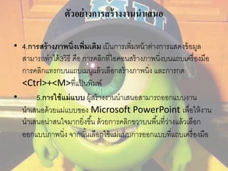 ตัวอย่างการสร้างงานนาเสนอ 
• 4.การสร้างภาพนิ่งเพิ่มเติม เป็นการเพิ่มหน้าต่างการแสดงข้อมูล 
สามารถทาได้3วิธี คือ การคลิกที่ไอคอนสร้างภาพนิ่งบนแถบเครื่องมือ 
การคลิกแทรกบนแถบเมนูแล้วเลือกสร้างภาพนิ่ง และการกด 
<Ctrl>+<M>ที่แป้นพิมพ์ 
• 5.การใช้แม่แบบ ผู้สร้างงานนาเสนอสามารถออกแบบงาน 
นาเสนอด้วยแม่แบบของ Microsoft PowerPoint เพื่อให้งาน 
นาเสนอน่าสนใจมากยิ่งขึน้ ด้วยการคลิกขวาบนพืน้ที่ว่างแล้วเลือก 
ออกแบบภาพนิ่ง จากนัน้เลือกใช้แม่แบบการออกแบบที่แถบเครื่องมือ 
 