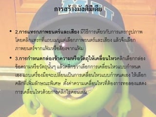 การสร้างมัลติมีเดีย 
• 2.การแทรกภาพยนตร์และเสียง มีวิธีการเดียวกับการแทรกรูปภาพ 
โดยคลิกแทรกที่แถบเมนูแต่เลือกภาพยนตร์และเสียง แล้วจึงเลือก 
ภาพยนตร์จากแฟ้มหรือสียงจากแฟ้ม 
• 3.การกา หนดกล่องข้าความหรือวัตถุให้เคลื่อนไหวคลิกเลอืกกล่อง 
ข้อความหรือวัตถุนัน้ๆ แล้วคลิกขวาเลือกการเคลื่อนไหวแบบกาหนด 
เอง แถบเครื่องมือจะเปลี่ยนเป็นการเคลื่อนไหวแบบกาหนดเอง ให้เลือก 
คลิกที่เพิ่มลักษณะพิเศษ ตัง้ค่าความเคลื่อนไหวที่ต้องการทอลองแสดง 
การเคลื่อนไหวด้วยการคลิกไอคอนเล่น 
 